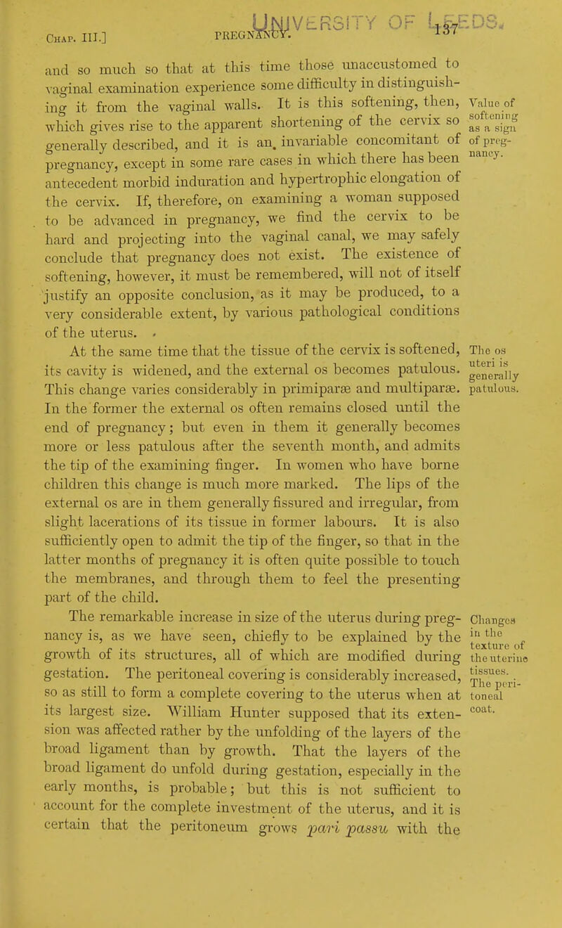 y^VLRSlTY OF I^^DS. Chap. III.] TREGN, and so much so that at this time those unaccustomed to vaginal examination experience some difficulty in distinguish- ing it from the vaginal walls. It is this softening, then, Valuo of which gives rise to the apparent shortening of the cervix so «f generally described, and it is an. invariable concomitant of of prog- pregnancy, except in some rare cases in which there has been '^''y- antecedent morbid indiu-ation and hypei-trophic elongation of the cervix. If, therefore, on examining a woman supposed to be advanced in pregnancy, we find the cervix to be hard and projecting into the vaginal canal, we may safely conclude that pregnancy does not exist. The existence of softening, however, it must be remembered, will not of itself justify an opposite conclusion, as it may be produced, to a very considerable extent, by various pathological conditions of the uterus. . At the same time that the tissue of the cei-vix is softened. The os its cavity is widened, and the external os becomes patulous. genj._^],y This change varies considerably in primiparse and multiparas, patulous. In the former the external os often remains closed until the end of pregnancy; but even in them it generally becomes more or less patulous after the seventh month, and admits the tip of the examining finger. In women who have borne children this change is mxich more marked. The lips of the external os are in them generally fissured and irregular, from slight lacerations of its tissue in former labours. It is also sufficiently open to admit the tip of the finger, so that in the latter months of pregnancy it is often quite possible to touch the membranes, and through them to feel the presenting part of the child. The remarkable increase in size of the uterus dm-ing preg- Cliargcs nancy is, as we have seen, chiefly to be explained by the [^^^^.g^f growth of its structures, all of which are modified during the uterine gestation. The peritoneal covering is considerably increased, l^j^^'^^^;.; so as still to form a complete covering to the uterus when at toneai its largest size. William Hunter supposed that its exten- sion was affected rather by the unfolding of the layers of the broad ligament than by growth. That the layers of the broad ligament do unfold during gestation, especially in the early months, is probable; but this is not sufficient to account for the complete investment of the uterus, and it is certain that the peritoneum grows pa7'i 'passu with the