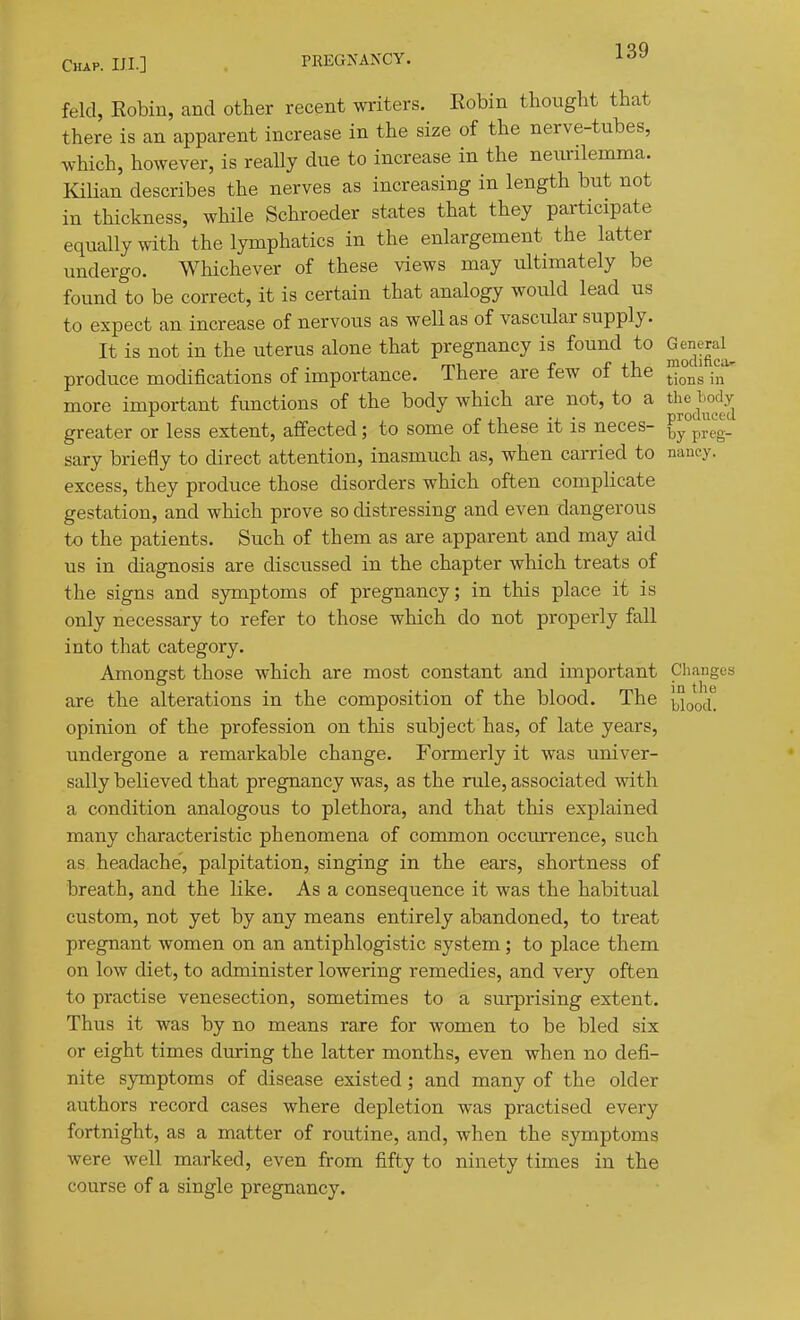 feld, Eobin, and other recent writers. Eobin thought that there is an apparent increase in the size of the nerve-tubes, which, however, is really due to increase in the neimlemma. Kilian describes the nerves as increasing in length but not in thickness, while Schroeder states that they participate equally with the lymphatics in the enlargement the latter undergo. Whichever of these views may ultimately be found to be correct, it is certain that analogy would lead us to expect an increase of nervous as well as of vascular supply. It is not in the uterus alone that pregnancy is found to General^ produce modifications of importance. There are few of the more important functions of the body which are not, to a the tody greater or less extent, affected; to some of these it is neces- ^y°preg- sary briefly to direct attention, inasmuch as, when carried to nancy, excess, they produce those disorders which often complicate gestation, and which prove so distressing and even dangerous to the patients. Such of them as are apparent and may aid us in diagnosis are discussed in the chapter which treats of the signs and symptoms of pregnancy; in this place it is only necessary to refer to those which do not properly fall into that category. Amongst those which are most constant and important Changes are the alterations in the composition of the blood. The {Jjoojii opinion of the profession on this subject has, of late years, undergone a remarkable change. Formerly it was univer- sally believed that pregnancy was, as the rule, associated with a condition analogous to plethora, and that this explained many characteristic phenomena of common occurrence, such as headache, palpitation, singing in the ears, shortness of breath, and the like. As a consequence it was the habitual custom, not yet by any means entirely abandoned, to treat pregnant women on an antiphlogistic system; to place them on low diet, to administer lowering remedies, and very often to practise venesection, sometimes to a sui^rising extent. Thus it was by no means rare for women to be bled six or eight times during the latter months, even when no defi- nite symptoms of disease existed; and many of the older authors record cases where depletion was practised every fortnight, as a matter of routine, and, when the symptoms were well marked, even from fifty to ninety times in the course of a single pregnancy.