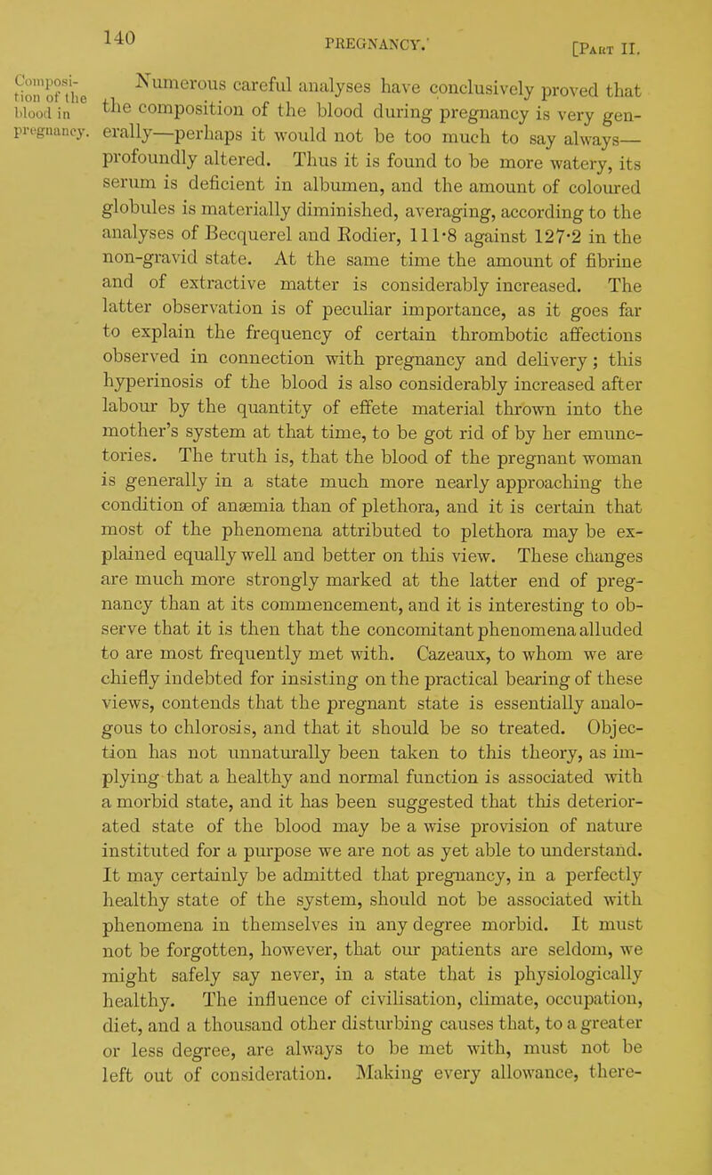 PREGNANCY. [Pakt II. tion'of aie ^^merous careful analyses have conclusively pro^•ed that blood in composition of the blood during pregnancy is very gen- preguancy. erally—perhaps it would not be too much to say always— profoundly altered. Thus it is found to be more watery, its serum is deficient in albumen, and the amount of coloured globules is materially diminished, averaging, according to the analyses of Becquerel and Eodier, 111-8 against 127-2 in the non-gravid state. At the same time the amount of fibrine and of extractive matter is considerably increased. The latter observation is of peculiar importance, as it goes far to explain the frequency of certain thrombotic affections observed in connection with pregnancy and delivery; this hyperinosis of the blood is also considerably increased after labour by the quantity of effete material thrown into the mother's system at that time, to be got rid of by her emunc- tories. The truth is, that the blood of the pregnant woman is generally in a state much more nearly approaching the condition of anaemia than of plethora, and it is certain that most of the phenomena attributed to plethora may be ex- plained equally well and better on this view. These changes are much more strongly marked at the latter end of preg- nancy than at its commencement, and it is interesting to ob- serve that it is then that the concomitant phenomena alluded to are most frequently met with. Cazeaux, to whom we are chiefly indebted for insisting on the practical bearing of these views, contends that the pregnant state is essentially analo- gous to chlorosis, and that it should be so treated. Objec- tion has not unnaturally been taken to this theory, as im- plying that a healthy and normal function is associated with a morbid state, and it has been suggested that this deterior- ated state of the blood may be a wise provision of nature instituted for a purpose we are not as yet able to understand. It may certainly be admitted that pregnancy, in a perfectly healthy state of the system, should not be associated with phenomena in themselves in any degree morbid. It must not be forgotten, however, that om* patients are seldom, we might safely say never, in a state that is physiologically healthy. The influence of civilisation, climate, occupation, diet, and a thousand other disturbing causes that, to a greater or less degree, are always to be met with, must not be left out of consideration. Making every allowance, there-