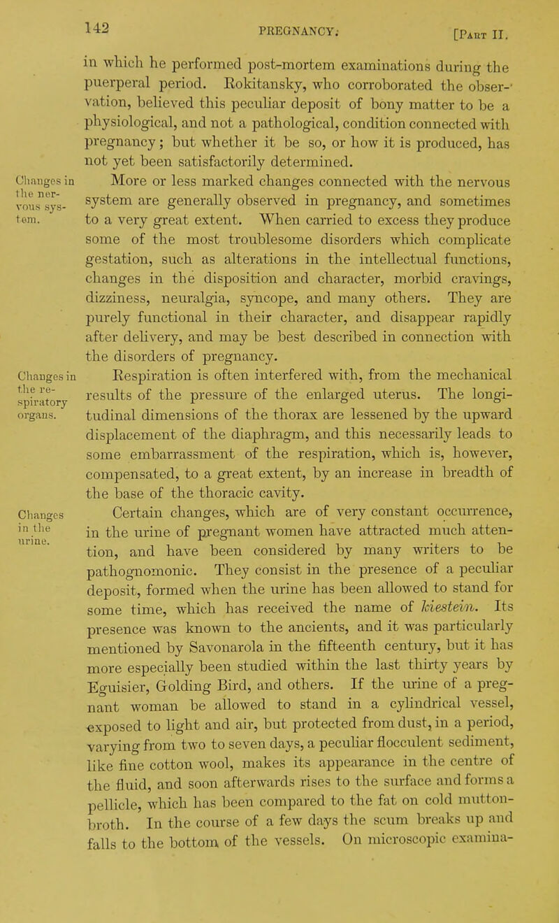 [Paht II. in which he performed post-mortem examinations during the puerperal period. Rokitansky, who corroborated the obser-' vation, believed this pecuhar deposit of bony matter to be a physiological, and not a pathological, condition connected with pregnancy; but whether it be so, or how it is produced, has not yet been satisfactorily determined. Changes in More or less marked changes connected with the nervous vous^sy's- system are generally observed in pregnancy, and sometimes torn. to a very great extent. When carried to excess they produce some of the most troublesome disorders which compUcate gestation, such as alterations in the intellectual functions, changes in the disposition and character, morbid cravings, dizziness, neuralgia, syncope, and many others. They are purely functional in their character, and disappear rapidly after deUvery, and may be best described in connection with the disorders of pregnancy. Chauges in Eespiration is often interfered with, from the mechanical sph-itory I'esults of the pressm-e of the enlarged uterus. The longi- organs. tudinal dimensions of the thorax are lessened by the upward displacement of the diaphragm, and this necessarily leads to some embarrassment of the respiration, which is, however, compensated, to a great extent, by an increase in breadth of the base of the thoracic cavity. Changes Certain changes, which are of very constant occurrence, in the urine of nreenant women have attracted much atten- tion, and have been considered by many writers to be pathognomonic. They consist in the presence of a peculiar deposit, formed when the urine has been allowed to stand for some time, which has received the name of kiestdn. Its presence was known to the ancients, and it was particularly mentioned by Savonarola in the fifteenth century, but it has more especially been studied within the last thirty years by Eguisier, Golding Bird, and others. If the urine of a preg- nant woman be allowed to stand in a cyhndrical vessel, -exposed to light and air, but protected from dust, in a period, varying from two to seven days, a pecuhar flocculent sediment, like fine cotton wool, makes its appearance in the centre of the fluid, and soon afterwards rises to the surface and forms a pellicle, which has been compared to the fat on cold m\itton- broth. In the course of a few days the scum breaks up and falls to the bottom of the vessels. On microscopic examiua-