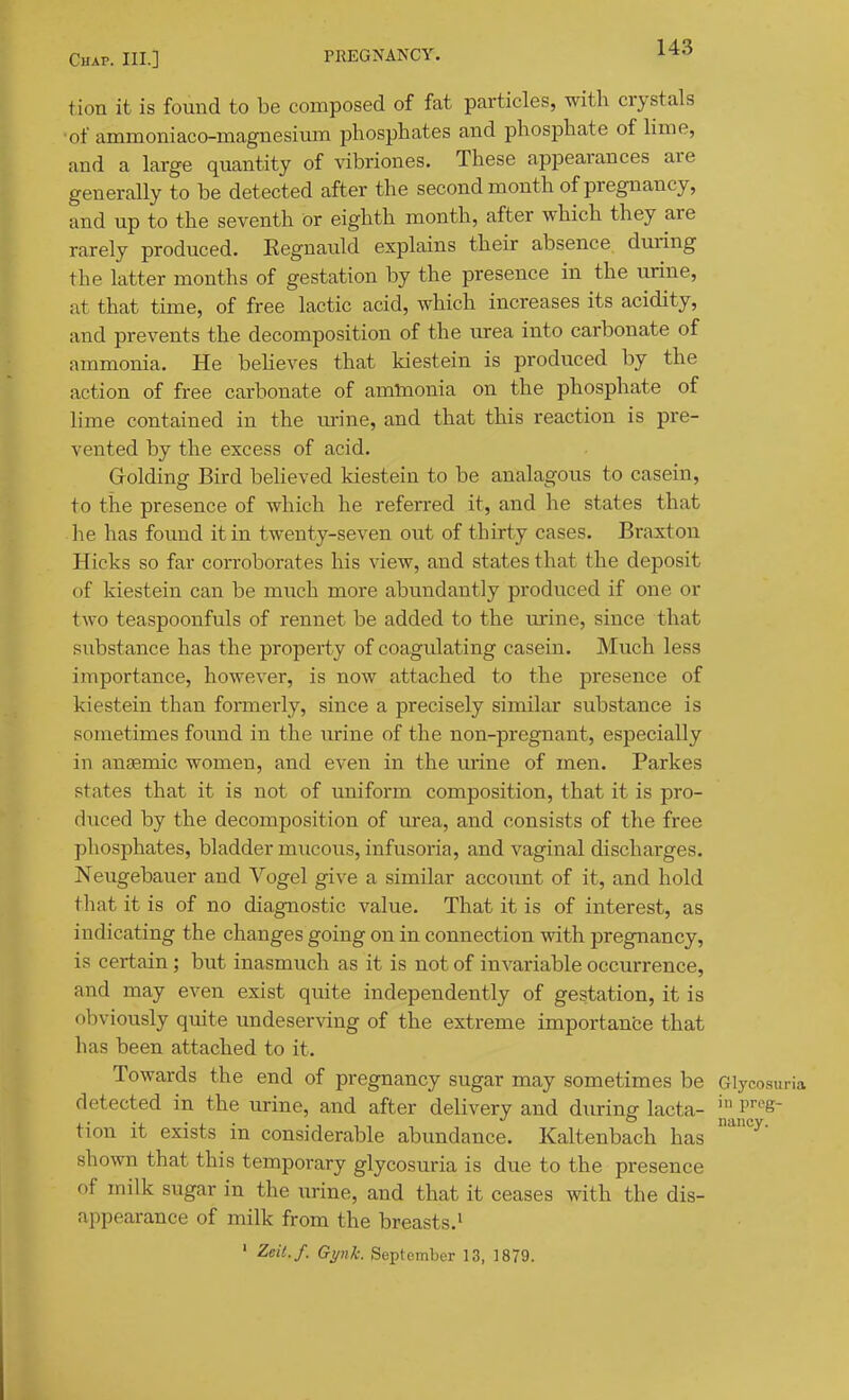 tion it is found to be composed of fat particles, with crystals ■of ammoniaco-maguesium phosphates and phosphate of Hme, and a large quantity of vibriones. These appearances are generally to be detected after the second month of pregnancy, and up to the seventh or eighth month, after which they are rarely produced. Kegnauld explains their absence duiing the latter months of gestation by the presence in the urine, at that time, of free lactic acid, which increases its acidity, and prevents the decomposition of the urea into carbonate of ammonia. He beheves that kiestein is produced by the action of free carbonate of amlnonia on the phosphate of lime contained in the urine, and that this reaction is pre- vented by the excess of acid. Grolding Bird believed kiestein to be analagous to casein, to the presence of which he referred it, and he states that he has found it in twenty-seven out of thirty cases. Braxton Hicks so far corroborates his view, and states that the deposit of kiestein can be much more abundantly produced if one or two teaspoonfuls of rennet be added to the urine, since that substance has the property of coagulating casein. Much less importance, however, is now attached to the presence of kiestein than formerly, since a precisely similar substance is sometimes found in the urine of the non-pregnant, especially in anaemic women, and even in the urine of men. Parkes states that it is not of uniform composition, that it is pro- duced by the decomposition of urea, and consists of the free phosphates, bladder mucous, infusoria, and vaginal discharges. Neugebauer and Vogel give a similar account of it, and hold that it is of no diagnostic value. That it is of interest, as indicating the changes going on in connection with pregnancy, is certain; but inasmuch as it is not of invariable occurrence, and may even exist quite independently of gestation, it is obviously quite undeserving of the extreme importance that has been attached to it. Towards the end of pregnancy sugar may sometimes be Glycosu detected in the urine, and after delivery and during lacta- P^^S tion it exists in considerable abundance. Kaltenbach has shown that this temporary glycosuria is due to the presence of milk sugar in the urine, and that it ceases with the dis- appearance of milk from the breasts.' ' Zeit.f. Gynk. September 13, 1879.