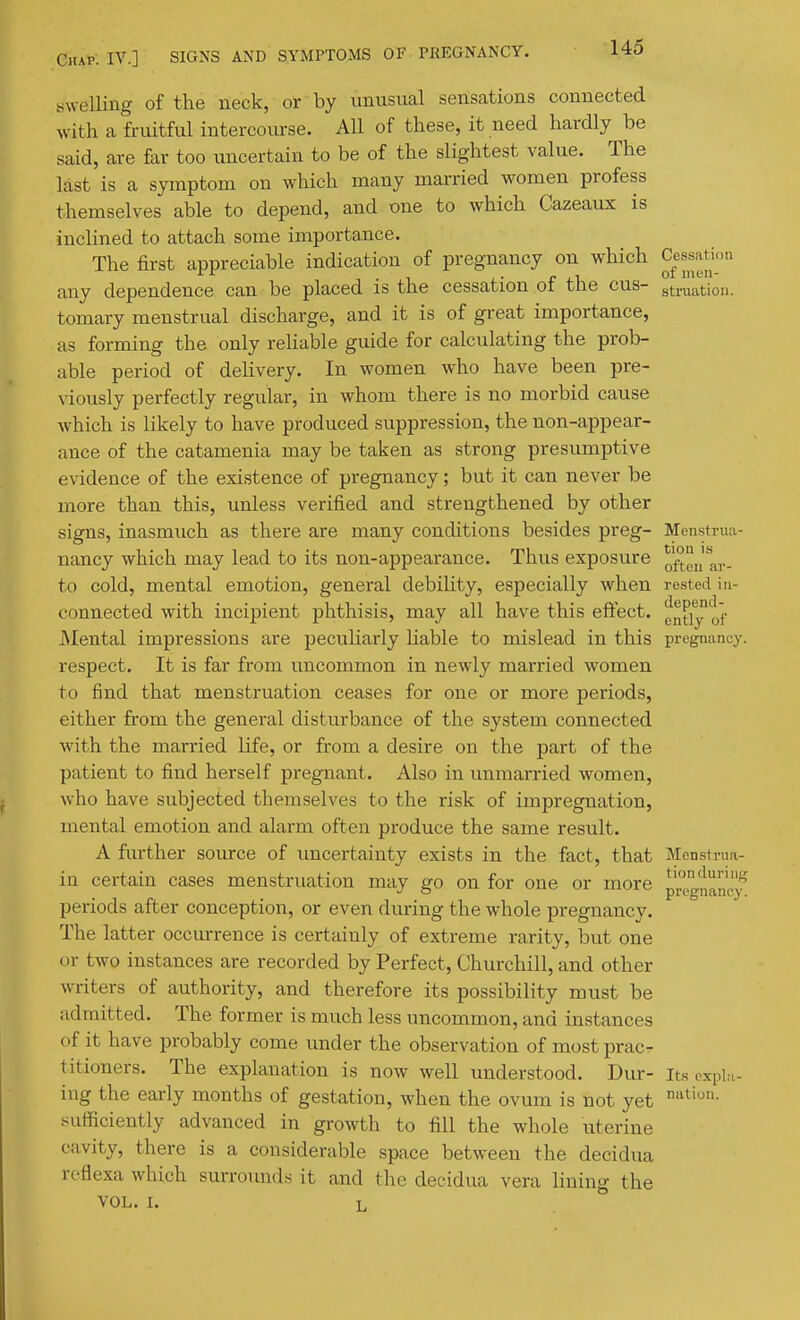 swelling of the neck, or by unusual sensations connected with a fruitful intercoiu-se. All of these, it need hardly be said, are far too uncertain to be of the slightest value. The last is a symptom on which many married women profess themselves able to depend, and one to which Cazeaux is inclined to attach some importance. The first appreciable indication of pregnancy on which Cessatu.ii any dependence can be placed is the cessation of the cus- struatiou. tomary menstrual discharge, and it is of great importance, as forming the only reliable guide for calculating the prob- able period of delivery. In women who have been pre- viously perfectly regular, in whom there is no morbid cause which is likely to have produced suppression, the non-appear- ance of the catamenia may be taken as strong presumptive evidence of the existence of pregnancy; but it can never be more than this, unless verified and strengthened by other signs, inasmuch as there are many conditions besides preg- Menstrua- nancy which may lead to its non-appearance. Thus exposure Qft,,'a,., to cold, mental emotion, general debiHty, especially when rested in- connected with incipient phthisis, may all have this effect, gn^i^of Mental impressions are pecuharly Uable to mislead in this pregnanuy. respect. It is far from uncommon in newly married women to find that menstruation ceases for one or more periods, either from the general disturbance of the system connected with the married life, or from a desire on the part of the patient to find herself pregnant. Also in unmarried women, who have subjected themselves to the risk of impregnation, mental emotion and alarm often produce the same result. A further source of imcertainty exists in the fact, that Menstrua- in certain cases menstruation may go on for one or more p°e^nancy periods after conception, or even during the whole pregnancy. The latter occurrence is certainly of extreme rarity, but one or two instances are recorded by Perfect, Churchill, and other writers of authority, and therefore its possibility must be admitted. The former is much less uncommon, and instances of it have probably come under the observation of most prac- titioners. The explanation is now well understood. Dur- its oxpbi- ing the early months of gestation, when the ovum is not yet sufficiently advanced in growth to fill the whole uterine cavity, there is a considerable space between the decidua rc-fiexa which surrounds it and the decidua vera lining the VOL. I. L