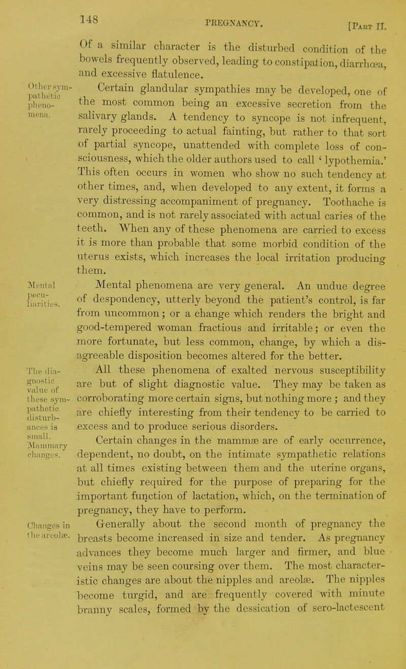 [Pakt II. Other sym- pathetic plieno- mena. Mont ill pecii- liiJi-itifs Thf (lia- gnostic value of these .S3'in- pathetic clisturb- Hnces is sinall. Mammary chances. Changes in I he areolie. Of a similar character is the disturbed condition of the bowels frequently observed, leading to constipation, diarrhoea, and excessive flatulence. Certain glandular sympathies may be developed, one of the most common being an excessive secretion from the salivary glands. A tendency to syncope is not infrequent, rarely proceeding to actual fainting, but rather to that sort of partial syncope, unattended with complete loss of con- sciousness, which the older authors used to call ' lypothemia,' This often occurs in women who show no such tendency at other times, and, when developed to any extent, it forms a very distressing accompaniment of pregnancy. Toothache is common, and is not rarely associated with actual caries of the teeth. When any of these phenomena are carried to excess it is more than probable that some morbid condition of the uterus exists, which increases the local irritation producing them. Mental phenomena are very general. An undue degree of despondency, utterly beyond the patient's control, is far from imcommon; or a change which renders the bright and good-tempered woman fractious and irritable; or even the more fortunate, but less common, change, by which a dis- agreeable disposition becomes altered for the better. All these phenomena of exalted nervous susceptibility are but of slight diagnostic value. They may be taken as corroborating more certain signs, but nothing more ; and they are chiefly interesting from their tendency to be carried to excess and to produce serious disorders. Certain changes in the mammae are of early occurrence, dependent, no doubt, on the intimate sympathetic relations at all times existing between them and the uterine organs, but chiefly required for the purpose of preparing for the important function of lactation, which, on the termination of pregnancy, they have to perform. Generally about the second month of pregnancy the breasts become increased in size and tender. As pregnancy advances they become much larger and firmer, and blue veins may be seen covu*sing over them. The most character- istic changes are about the nipples and areolse. The nipples become turgid, and are frequently covered with minute branny scales, formed by the dessication of sero-lactescent