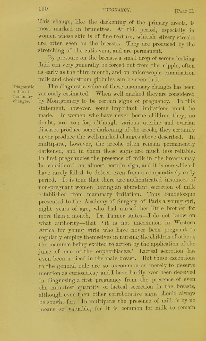 [Part II, This change, like the darkening of the primary areola, is most marked in brunettes. At this period, especially in women whose skin is of fine texture, whitish silvery streaks are often seen on the breasts. They are produced by the stretching of the cutis vera, and are permanent. By pressure on the breasts a small drop of serous-looking fluid can very generally be forced out from the nipple, often as early as the third month, and on microscopic examination milk and cholostrum globules can be seen in it. DlMgiiostie The diagnostic value of these mammary changes has been viiluo ot variously estimated. When well marked they are considered lUii miliary ^ ehaiiges. by Montgomery to be certain signs of pregnancy. To this statement, however, some important limitations must be made. In women who have never borne children they, no doubt, are so; for, although various uterine and ovarian diseases produce some darkening of the areola, they certainly never produce the well-marked changes above described. In multiparse, however, the areolae often remain permanently darkened, and in them these signs are much less reliable. In first pregnancies the presence of milk in the breasts may be considered an almost ceitain sign, and it is one which I have rarely failed to detect even from a comparatively early period. It is true that there are authenticated instances of non-pregnant women having an abundant secretion of milk established from mammary irritation. Thus Baudelocque presented to the Academy of Surgery of Paris a young girl, eight years of age, who had nursed her little brother for more than a month. Dr. Tanner states—I do not know on what authority—that 'it is not uncommon in Western Africa for young girls who have never been pregnant to regularly employ themselves in nursing the children of others, the mammae being excited to action by the application of the juice of one of the euphorbiaceae.' Lacteal secretion has even been noticed in the male breast. But these exceptions to the general rule are so uncommon as merely to deserve mention as curiosities; and I have hardly ever been deceived in diagnosing a first pregnancy from the presence of even the minutest quantity of lacteal secretion in the breasts, although even then other corroborative signs should always be sought for. In multiparae the presence of milk is by no means so valuable, for it is common for milk to remain