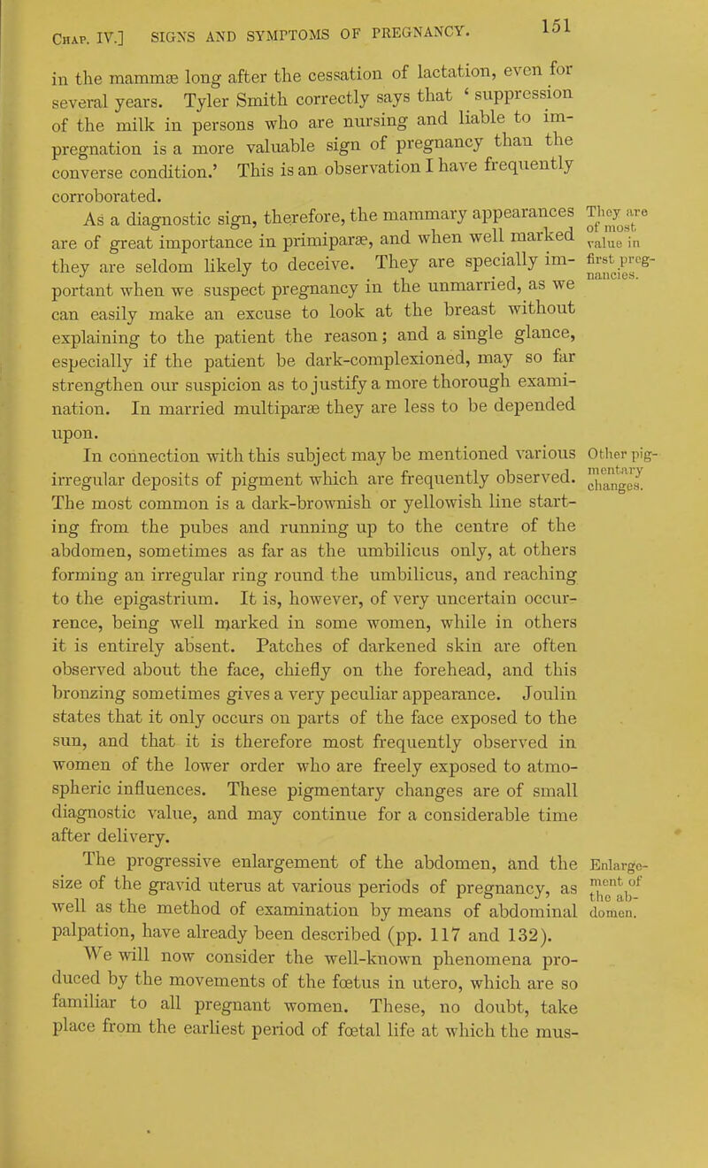 in the mammge long after the cessation of lactation, even for several years. Tyler Smith correctly says that ' suppression of the milk in persons who are nursing and liable to im- pregnation is a more valuable sign of pregnancy than the converse condition.' This is an observation I have frequently corroborated. As a diagnostic sign, therefore, the mammary appearances They are are of great importance in primiparte, and when well marked they are seldom Hkely to deceive. They are specially im- first prog- •' . , 1 -J nancies. portant when we suspect pregnancy m the unmarried, as we can easily make an excuse to look at the breast without explaining to the patient the reason; and a single glance, especially if the patient be dark-complexioned, may so far strengthen our suspicion as to justify a more thorough exami- nation. In married multiparse they are less to be depended upon. In connection with this subject may be mentioned various Otlier pig- irregular deposits of pigment which are frequently observed. J,),g^e^ The most common is a dark-brownish or yellowish line start- ing from the pubes and running up to the centre of the abdomen, sometimes as far as the umbilicus only, at others forming an irregular ring round the umbilicus, and reaching to the epigastrium. It is, however, of very uncertain occur- rence, being well marked in some women, while in others it is entirely absent. Patches of darkened skin are often observed about the face, chiefly on the forehead, and this bronzing sometimes gives a very peculiar appearance. Joulin states that it only occurs on parts of the face exposed to the sun, and that it is therefore most frequently observed in women of the lower order who are freely exposed to atmo- spheric influences. These pigmentary changes are of small diagnostic value, and may continue for a considerable time after delivery. The progressive enlargement of the abdomen, and the Enlargc- size of the gravid uterus at various periods of pregnancy, as well as the method of examination by means of abdominal domcn. palpation, have already been described (pp. 117 and 132). We will now consider the well-known phenomena pro- duced by the movements of the foetus in utero, which are so familiar to all pregnant women. These, no doubt, take place from the earliest period of foetal life at which the raus-