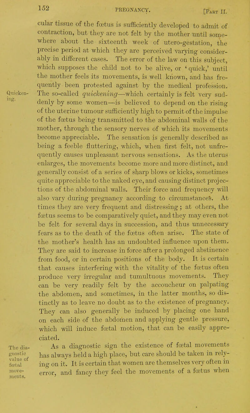 [Part 11. cular tissue of the foetus is sufficiently developed to admit of contraction, but they are not felt by the mother until some- where about the sixteenth week of utero-gestation, the precise period at which they are perceived varying consider- ably in different cases. The error of the law on this subject, which supposes the child not to be alive, or ' quick,' until the mother feels its movements, is well known, and has fre- quently been protested against by the medical profession. Quicken- The so-called quickening—which certainly is felt very sud- denly by some women—is believed to depend on the rising of the uterine tumour sufficiently high to permit of the impulse of the foetus being transmitted to the abdominal walls of the mother, through the sensory nerves of which its movements become appreciable. The sensation is generally described as being a feeble fluttering, which, when first felt, not unfre- quently causes unpleasant nervous sensations. As the uterus enlarges, the movements become more and more distinct, and generally consist of a series of sharp blows or kicks, sometimes quite appreciable to the naked eye, and causing distinct projec- tions of the abdominal walls. Their force and frequency will also vary during pregnancy according to circumstances. At times they are very frequent and distressing; at others, the foetus seems to be comparatively quiet, and they may even not be felt for several days in succession, and thus unnecessary fears as to the death of the foetus often arise. The state of the mother's health has an undoubted influence upon them. They are said to increase in force after a prolonged abstinence from food, or in certain positions of the body. It is certain that causes interfering Avith the vitality of the foetus often produce very irregular and tumultuous movements. They can be very readily felt by the accoucheur on palpating the abdomen, and sometimes, in the latter months, so dis- tinctly as to leave no doubt as to the existence of pregnancy. They can also generally be induced by placing one hand on each side of the abdomen and applying gentle pressure, which will induce foetal motion, that can be easily appre- ciated. The dia- As a diagnostic sign the existence of foetal movements fiiio.stic Yia,s always held a high place, but care should be taken in rely- fetai ° ing on it. It is certain that women are themselves very often in move- fancy they feel the movements of a foetus when luents. '