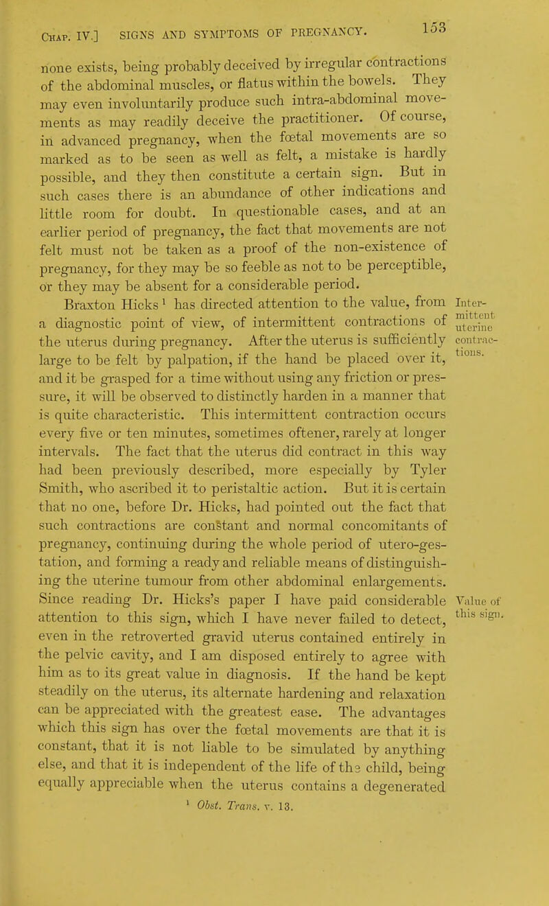 none exists, being probably deceived by irregular contractions of the abdominal muscles, or flatus within the bowels. They may even involuntarily produce such intra-abdonainal move- ments as may readily deceive the practitioner. Of course, in advanced pregnancy, when the foetal movements are so marked as to be seen as well as felt, a mistake is hardly possible, and they then constitute a certain sign. But in such cases there is an abundance of other indications and little room for doubt. In questionable cases, and at an earlier period of pregnancy, the fact that movements are not felt must not be taken as a proof of the non-existence of pregnancy, for they may be so feeble as not to be perceptible, or they may be absent for a considerable period. Braxton Hicks' has directed attention to the value, from Inter- a diagnostic point of view, of intermittent contractions of the uterus diuring pregnancy. After the uterus is sulBciently eontrae- large to be felt by palpation, if the hand be placed over it, and it be grasped for a time without using any friction or pres- sure, it will be observed to distinctly harden in a manner that is quite characteristic. This intermittent contraction occurs every five or ten minutes, sometimes oftener, rarely at longer intervals. The fact that the uterus did contract in this way had been previously described, more especially by Tyler Smith, who ascribed it to peristaltic action. But it is certain that no one, before Dr. Hicks, had pointed out the fact that such contractions are constant and normal concomitants of pregnancy, continuing during the whole period of utero-ges- tation, and forming a ready and reliable means of distinguish- ing the uterine tumour from other abdominal enlargements. Since reading Dr. Hicks's paper I have paid considerable Value of attention to this sign, which I have never failed to detect, ^^^'^ even in the retroverted gravid uterus contained entirely in the pelvic cavity, and I am disposed entirely to agree with him as to its great value in diagnosis. If the hand be kept steadily on the uterus, its alternate hardening and relaxation can be appreciated with the greatest ease. The advantages which this sign has over the foetal movements are that it is constant, that it is not liable to be simulated by anything else, and that it is independent of the life of ths child, being equally appreciable when the uterus contains a degenerated