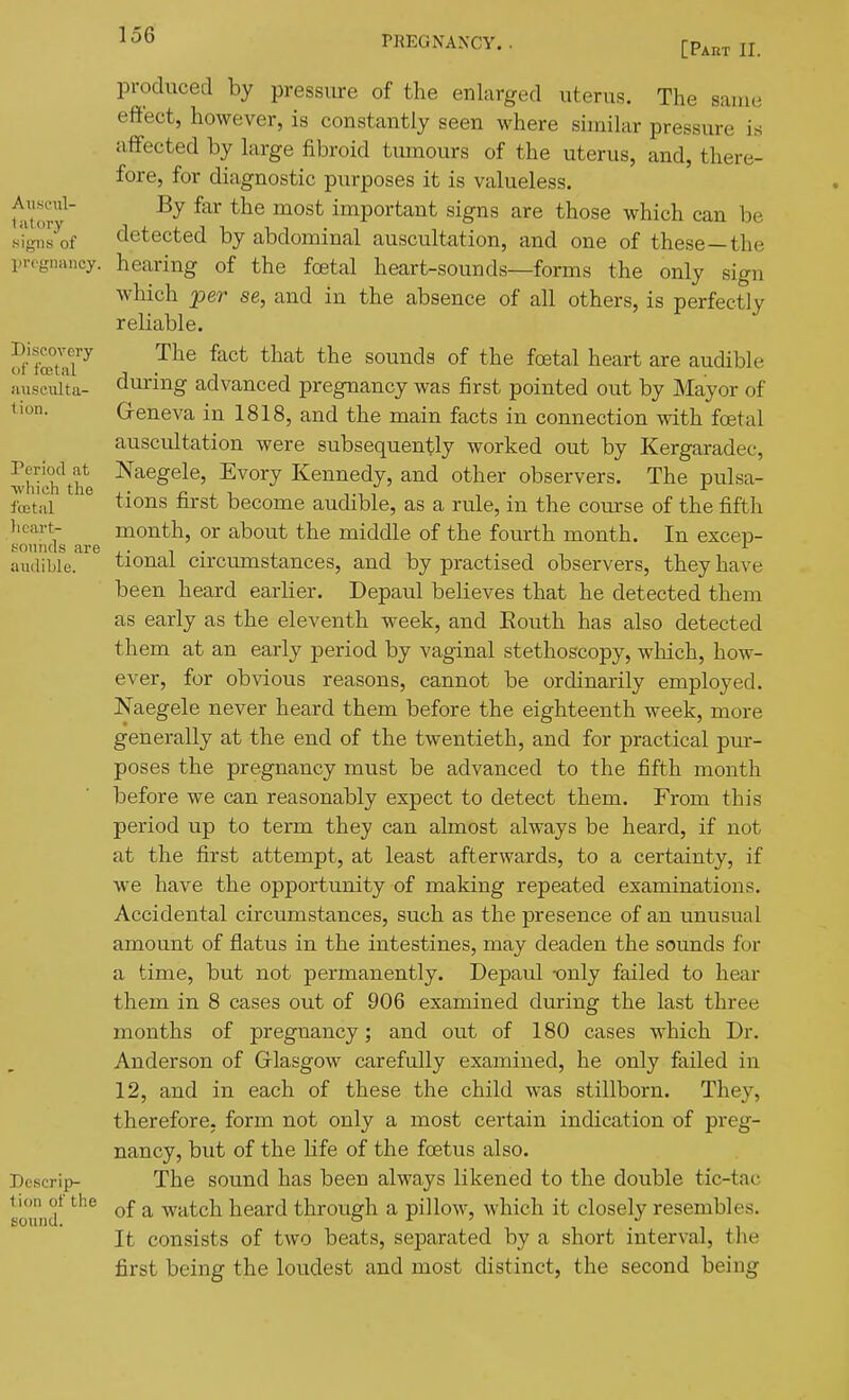 produced by pressure of the enlarged uterus. The same effect, however, is constantly seen where similar pressure i.s affected by large fibroid tumours of the uterus, and, there- fore, for diagnostic purposes it is valueless, ut'or'^' ^^^^ important signs are those which can be signs'of detected by abdominal auscultation, and one of these—the l.r.giiancy. hearing of the fcetal heart-sounds—forms the only sign which per se, and in the absence of all others, is perfectly reliable. S'fSaT^ The fact that the sounds of the foetal heart are audible during advanced pregnancy was first pointed out by Mayor of <ion- Greneva in 1818, and the main facts in connection with foetal auscultation were subsequently worked out by Kergaradec, Period at Naegele, Evory Kennedy, and other observers. The pulsa- -vvhich the ^ ■, , fcetal ^lons first become audible, as a rule, m the course of the fifth heart- month, or about the middle of the fourth month. In excep- soniids are ^ ■ , , , . -, ^ audible. tionai Circumstances, and by practised observers, they have been heard earlier. Depaul believes that he detected them as early as the eleventh week, and Eouth has also detected them at an early period by vaginal stethoscopy, which, how- ever, for obvious reasons, cannot be ordinarily employed. Naegele never heard them before the eighteenth week, more generally at the end of the twentieth, and for practical pm- poses the pregnancy must be advanced to the fifth month before we can reasonably expect to detect them. From this period up to term they can almost always be heard, if not at the first attempt, at least afterwards, to a certainty, if Ave have the opportunity of making repeated examinations. Accidental circumstances, such as the presence of an unusual amount of flatus in the intestines, may deaden the sounds for a time, but not permanently. Depaul -only failed to hear them in 8 cases out of 906 examined during the last three months of pregnancy; and out of 180 cases which Dr. Anderson of Griasgow carefully examined, he only failed in 12, and in each of these the child was stillborn. They, therefore, form not only a most certain indication of preg- nancy, but of the life of the foetus also. Dcscrip- The sound has been always likened to the double tic-tac sound ^'^^ ^ watch heard through a pillow, which it closely resembles. It consists of two beats, separated by a short interval, the first being the loudest and most distinct, the second being