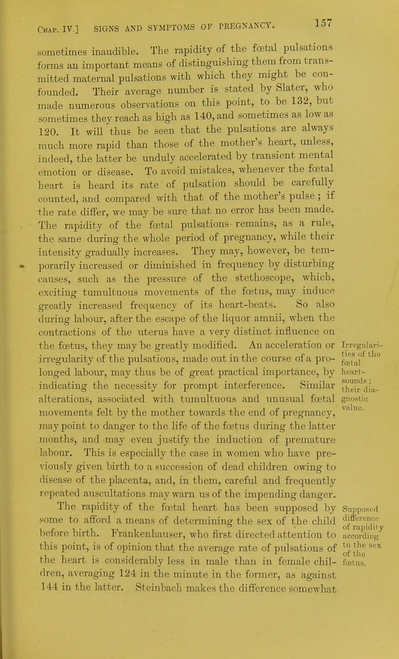 sometimes inaucUble. The rapidity of the foetal pulsations forms an important means of distinguishing them from trans- mitted maternal pulsations with which they might be con- founded. Their average number is stated by Slater, who made numerous observations on this point, to be 132, but sometimes they reach as high as 140, and sometimes as low as 120. It will thus be seen that the pulsations are always much more rapid than those of the mother's heart, unless, indeed, the latter be unduly accelerated by transient mental emotion or disease. To avoid mistakes, whenever the foetal heart is heard its rate of pulsation should be carefully counted, and compared with that of the mother's pulse ; if the rate differ, we may be sure that no error has been made. The rapidity of the foetal pulsations- remains, as a rule, the same during the whole period of pregnancy, while their intensity gradually increases. They may, however, be tem- porarily increased or diminished in frequency by disturbing causes, such as the pressure of the stethoscope, which, exciting tumultuous movements of the foetus, may induce greatly increased frequency of its heart-beats. So also dm-ing labour, after the escape of the liquor amnii, when the contractions of the uterus have a very distinct influence on the foetus, they may be greatly modified. An acceleration or Irreguiari- irregularity of the pulsations, made out in the course of a pro- l^^^.^f longed labour, may thus be of great practical importance, by heart- indicating the necessity for prompt interference. Similar t.heir^dia- alterations, associated with tumultuous and unusual foetal gnostic movements felt by the mother towards the end of pregnancy, may point to danger to the life of the foetus during the latter months, and may even justify the induction of premature labour. This is especially the case in women who have pre- viously given birth to a succession of dead children owing to disease of the placenta, and, in tliem, careful and frequently repeated auscultations may warn us of the impending danger. The rapidity of the foetal heart has been supposed by Supposod some to afford a means of determining the sex of the child Qf^^'^^jl',' before birth. Frankenhauser, who first directed attention to Lcording^ this point, is of opinion that the average rate of pulsations of ^° ^'-''^ the heart is considerably less in male than in female chil- fffitus. dren, averaging 124 in the minute in the former, as against 144 in the latter. Steinbach makes the difference somewhat