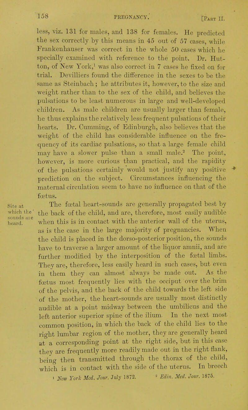 [Part 11, less, viz. 131 for males, and 138 for females. He predicted the sex correctly by this means in 45 out of 57 cases, while Frankenhauser was correct in the whole 50 cases which he specially examined with reference to the point. Dr. Hiit- ton, of New York,' was also correct in 7 cases he fixed on for trial. Devilliers found the difference in the sexes to be the same as Steinbach ; he attributes it, however, to the size and weight rather than to the sex of the child, and believes the pulsations to be least numerous in large and well-developed children. As male children are usually larger than female, he thus explains the relatively less frequent pulsations of their hearts. Dr. Gumming, of Edinburgh, also believes that the weight of the child has considerable influence on the fre- quency of its cardiac pulsations, so that a large female child may have a slower pulse than a small male.^ The point, however, is more curious than practical, and the rapidity of the pulsations certainly would not justify any positive prediction on the subject. Circumstances influencing the maternal circulation seem to have no influence on that of the foetus. Sitg The fcBtal heart-sounds are generally propagated best by which the' i]^q ^ack of the child, and are, therefore, most easily audible heard!'^ when this is in contact with the anterior wall of the uterus, as is the case in the large majority of pregnancies. When the child is placed in the dorso-posterior position, the sounds have to traverse a larger amount of the liquor amnii, and are further modifi.ed by the interposition of the foetal limbs. They are, therefore, less easily heard in such cases, but even in them they can almost always be made out. As the foetus most frequently Kes with the occiput over the brim of the pelvis, and the back of the child towards the left side of the mother, the heart-sounds are usually most distinctly audible at a point midway between the umbiUcus and the left anterior superior spine of the ilium. In the next most common position, in which the back of the child lies to the right lumbar region of the mother, they are generally heard at a corresponding point at the right side, but in this case they are frequently more readily made out in the right flank, being then transmitted through the thorax of the child, which is in contact with the side of the uterus. In breech > Kew Yor/c Med. Jotir. July 1872. - Edin. Med. Jour. 1875.