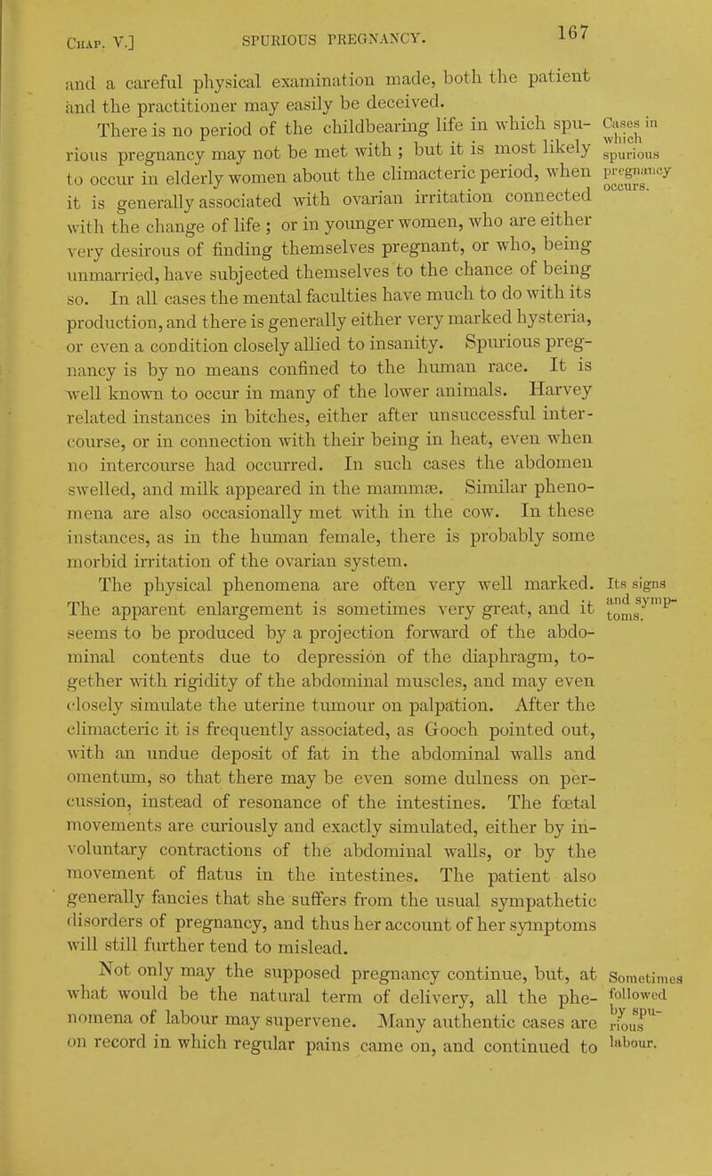 Cases in which and a careful physical examination made, both the patient and the practitioner may easily be deceived. There is no period of the childbearing life in which spu- rious pregnancy may not be met with ; but it is most likely to occur in elderly women about the climacteric period, when F^gi;-'cy it is generally associated with ovarian irritation connected ^' with the change of life ; or in younger women, who are either very desirous of finding themselves pregnant, or who, being unmarried, have subjected themselves to the chance of being so. In all cases the mental faculties have miich to do with its production, and there is generally either very marked hysteria, or even a condition closely allied to insanity. Spurious preg- nancy is by no means confined to the human race. It is well known to occur in many of the lower animals. Harvey related instances in bitches, either after unsuccessful inter- course, or in connection with their being in heat, even when no intercoiuse had occurred. In such cases the abdomen swelled, and milk appeared in the mammae. Similar pheno- mena are also occasionally met with in the cow. In these instances, as in the hmnan female, there is probably some morbid irritation of the ovarian system. The physical phenomena are often very well marked. Its signs The apparent enlargement is sometimes very great, and it toms.'^^^ seems to be produced by a projection forward of the abdo- minal contents due to depression of the diaphragm, to- gether with rigidity of the abdominal muscles, and may even closely simulate the uterine tumour on palpation. After the climacteric it is frequently associated, as Grooch pointed out, with an undue deposit of fat in the abdominal walls and omentmii, so that there may be even some dulness on per- cussion, instead of resonance of the intestines. The foetal movements are curiously and exactly simulated, either by in- voluntary contractions of the abdominal walls, or by the movement of flatus in the intestines. The patient also generally fancies that she suffers from the usual sympathetic disorders of pregnancy, and thus her account of her symptoms will still further tend to mislead. Not only may the supposed pregnancy continue, but, at Sometimes what would be the natural term of delivery, all the phe- followed nomena of labour may supervene. Many authentic cases are ^01!^' on record in which regular pains came on, and continued to I'^^our.