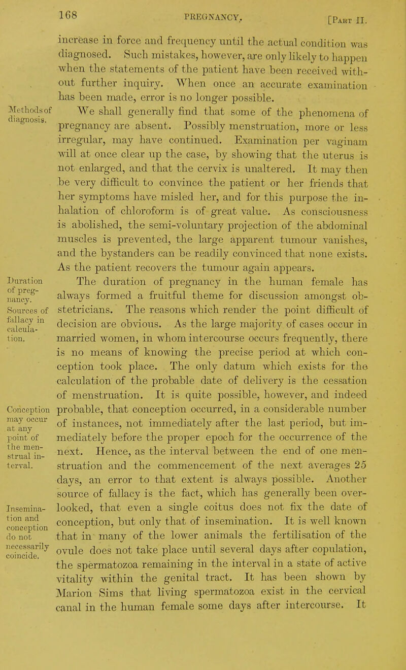 [Part II. Methods of diagnosis. Duration of preg- nancy. Sources of fallacy in calcula- tion. Conception may occur at any point of the men- strual in- terval. Insemina- tion and conception do not necessarily coincide. increase in force and frequency until the xictual condition was diagnosed. Such mistakes, however, are only likely to happen when the statements of the patient have been received with- out further inquiry. When once an accurate examination has been made, error is no longer possible. We shall generally find that some of the phenomena of pregnancy are absent. Possibly menstruation, more or less irregular, may have continued. Examination per vaginam will at once clear up the case, by showing that the uterus is not enlarged, and that the cervix is unaltered. It may then be very diflEicult to convince the patient or her friends that her symptoms have misled her, and for this purpose the in- halation of chloroform is of great value. As consciousness is abolished, the semi-voluntary projection of the abdominal muscles is prevented, the large apparent tumour vanishes, and the bystanders can be readily convinced that none exists. As the patient recovers the tumour again appears. The duration of pregnancy in the human female has always formed a fruitful theme for discussion amongst ob- stetricians. The reasons which render the point difficult of decision are obvious. As the large majority of cases occvu- in married women, in whom intercom'se occurs frequently, there is no means of knowing the precise period at which con- ception took place. The only datum which exists for the calculation of the probable date of delivery is the cessation of menstruation. It is quite possible, however, and indeed probable, that conception occurred, in a considerable number of instances, not immediately after the last period, but im- mediately before the proper epoch for the occurrence of the next. Hence, as the interval between the end of one men- struation and the commencement of the next averages 25 days, an error to that extent is alw^ays possible. Another source of fallacy is the fact, which has generally been over- looked, that even a single coitus does not fix the date of conception, but only that of insemination. It is well knowni that in many of the lower animals the fertilisation of the ovule does not take place until several days after copulation, the spermatozoa remaining in the interval in a state of active vitality within the genital tract. It has been shown by Marion Sims that living spermatozoa exist in the cervical canal in the human female some days after intercoiurse. It