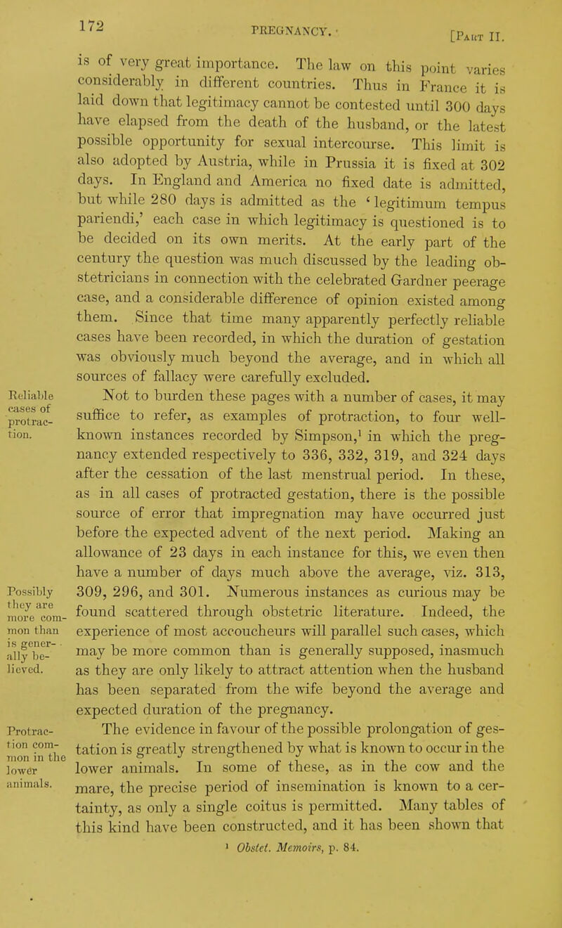 [Paut II. is of very great importance. The law on this p.^int varies considerably in different countries. Thus in France it is laid down that legitimacy cannot be contested until 300 days have elapsed from the death of the husband, or the latest possible opportunity for sexual intercourse. This limit is also adopted by Austria, while in Prussia it is fixed at 302 days. In England and America no fixed date is admitted, but while 280 days is admitted as the ' legitimum tempus pariendi,' each case in which legitimacy is questioned is to be decided on its own merits. At the early part of the century the question was much discussed by the leading ob- stetricians in connection with the celebrated Grardner peerage case, and a considerable difference of opinion existed among them. Since that time many apparently perfectly reliable cases have been recorded, in which the duration of gestation was obviously much beyond the average, and in which all sources of fallacy were carefully excluded. Not to burden these pages with a number of cases, it may suffice to refer, as examples of protraction, to four well- known instances recorded by Simpson, • in which the preg- nancy extended respectively to 336, 332, 319, and 324 days after the cessation of the last menstrual period. In these, as in all cases of protracted gestation, there is the possible source of error that impregnation may have occurred just before the expected advent of the next period. JNIaking an allowance of 23 days in each instance for this, we even then have a number of days much above the average, ^dz. 313, 309, 296, and 301. Numerous instances as curious may be found scattered through obstetric literature. Indeed, the experience of most accoucheurs will parallel such cases, which may be more common than is generally supposed, inasmuch as they are only likely to attract attention when the husband has been separated from the wife beyond the average and expected duration of the pregnancy. The evidence in favour of the possible prolongation of ges- tation is greatly strengthened by what is known to occur in the lower animals. In some of these, as in the cow and the mare, the precise period of insemination is known to a cer- tainty, as only a single coitus is permitted. Many tables of tliis kind have been constructed, and it has been shown that • Obsiei. Memoirs, p. 84.