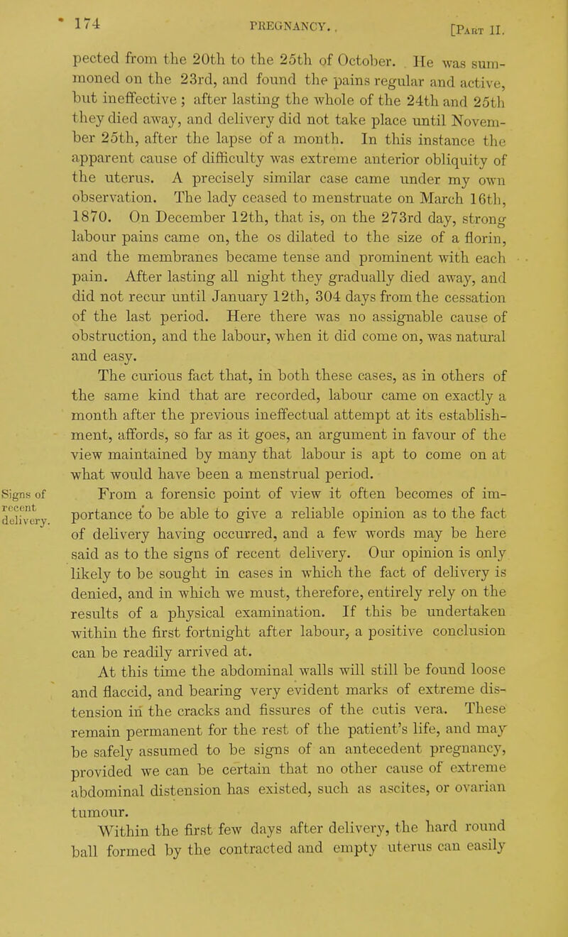 [Part II. pected from the 20th to the 25th of October. He was sum- moned on the 23rd, and found the pains regular and active, but ineffective ; after lasting the whole of the 24th and 25th they died away, and delivery did not take place until Novem- ber 25th, after the lapse of a month. In this instance the apparent cause of difficulty was extreme anterior obliquity of the uterus. A precisely similar case came under my own observation. The lady ceased to menstruate on March 16th, 1870. On December 12th, that is, on the 273rd day, strong labour pains came on, the os dilated to the size of a florin, and the membranes became tense and prominent with each pain. After lasting all night they gradually died away, and did not recur until January 12th, 304 days from the cessation of the last period. Here there was no assignable cause of obstruction, and the labour, when it did come on, was natural and easy. The curious fact that, in both these cases, as in others of the same kind that are recorded, labour came on exactly a month after the previous ineffectual attempt at its establish- ment, affords, so far as it goes, an argument in favour of the view maintained by many that labour is apt to come on at what would have been a menstrual period. Signs of From a forensic point of view it often becomes of im- deli'vcry portauce to be able to give a reliable opinion as to the fact of delivery having occurred, and a few words may be here said as to the signs of recent delivery. Om- opinion is only likely to be sought in cases in which the fact of delivery is denied, and in which we must, therefore, entirely rely on the results of a physical examination. If this be undertaken within the first fortnight after labour, a positive conclusion can be readily arrived at. At this time the abdominal walls will still be found loose and flaccid, and bearing very evident marks of extreme dis- tension in the cracks and fissures of the cutis vera. These remain permanent for the rest of the patient's life, and may be safely assumed to be signs of an antecedent pregnancy, provided we can be certain that no other cause of extreme abdominal distension has existed, such as ascites, or ovarian tumour. Within the first few days after delivery, the hard round ball formed by the contracted and empty uterus can easily