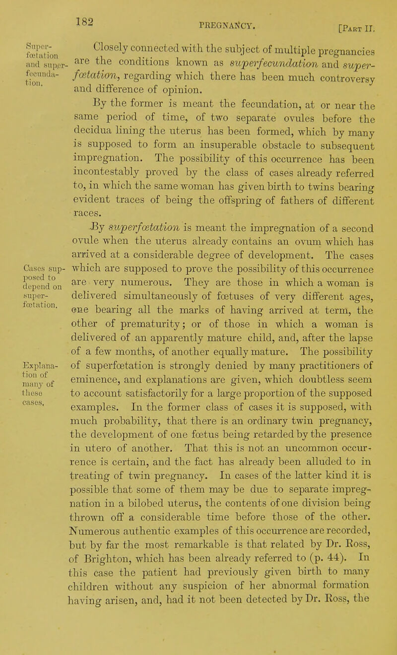 [Part IT. Snpov- Closely conuected with the subiect of multiple pregnancies and snppv- '■^ Conditions known as superfecundatimi and supe?-- tio'' f^^'^^^'^''^ regarding which there has been much controversy and difference of opinion. By the former is meant the fecundation, at or near the same period of time, of two separate ovules before the decidua lining the uterus has been formed, which by many is supposed to form an insuperable obstacle to subsequent impregnation. The possibility of this occurrence has been incontestably proved by the class of cases already referred to, in which the same woman has given birth to twins bearing evident traces of being the offspring of fathers of different races. JBy superfoetation is meant the impregnation of a second ovule when the uterus abeady contains an ovuin which has arrived at a considerable degree of development. The cases Cases sup- which are supposed to prove the possibility of this occurrence depend on ^^'^ ^'^^^ numerous. They are those in which a woman is super- delivered simultaneously of foetuses of very different ages, oetation. bearing all the marks of ha\dng arrived at term, the other of prematurity; or of those in which a woman is delivered of an apparently mature child, and, after the lapse of a few months, of another equally mature. The possibility 35xplana- of superfoetation is strongly denied by many practitioners of many^of eminence, and explanations are given, which doubtless seem these to accouut satisfactorily for a large proportion of the supposed cases. examples. In the former class of cases it is supposed, with much probability, that there is an ordinary twin pregnancy, the development of one foetus being retarded by the presence in utero of another. That this is not an uncommon occur- rence is certain, and the fact has already been alluded to in treating of twin pregnancy. In cases of the latter kind it is possible that some of them may be due to separate impreg- nation in a bilobed uterus, the contents of one division being thrown off a considerable time before those of the other. Numerous authentic examples of this occurrence are recorded, but by far the most remarkable is that related by Dr. Ross, of Brighton, which has been already referred to (p. 44). In this case the patient had previously given birth to many children without any suspicion of her abnormal formation having arisen, and, had it not been detected by Dr. Ross, the