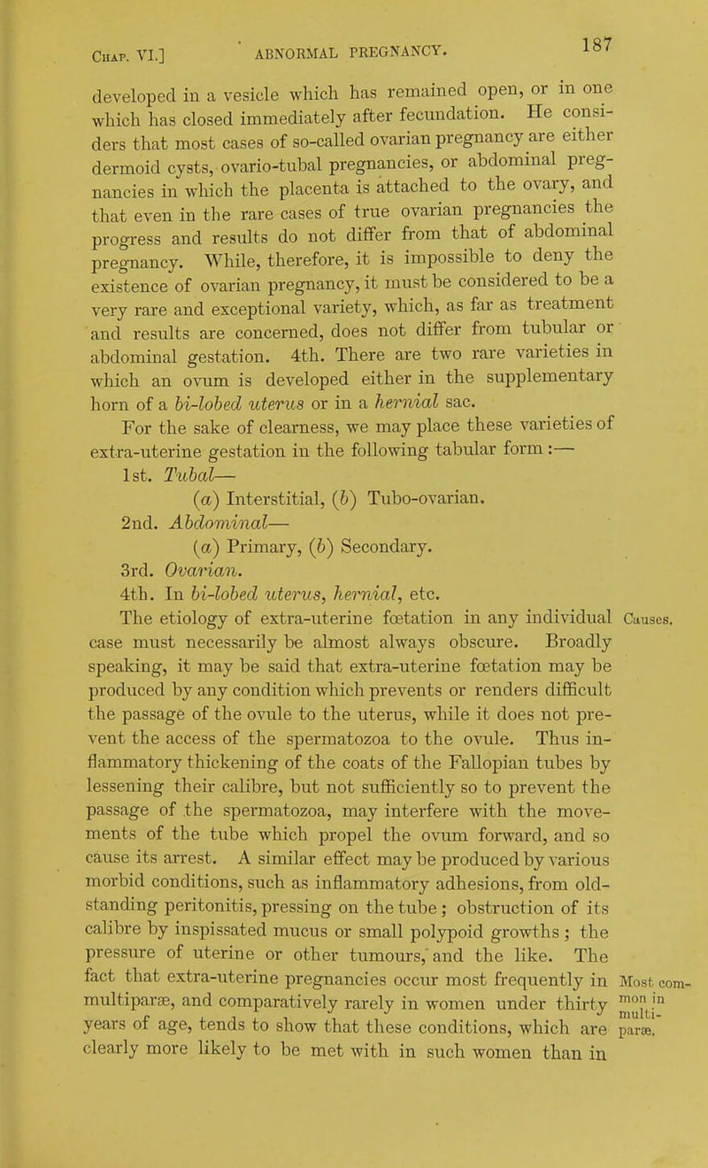 developed in a vesicle which has remained open, or in one which has closed immediately after fecundation. He consi- ders that most cases of so-called ovarian pregnancy are either dermoid cysts,-ovario-tubal pregnancies, or abdominal preg- nancies in which the placenta is attached to the ovary, and that even in the rare cases of true ovarian pregnancies the progress and results do not differ from that of abdominal pregnancy. While, therefore, it is impossible to deny the existence of ovarian pregnancy, it must be considered to be a very rare and exceptional variety, which, as far as treatment and results are concerned, does not differ from tubular or abdominal gestation. 4th. There are two rare varieties in which an ovum is developed either in the supplementary horn of a bi-lobed uterus or in a hernial sac. For the sake of clearness, we may place these varieties of extra-uterine gestation in the following tabular form :— 1st. Tubal— (a) Interstitial, (6) Tubo-ovarian. 2nd. Abdominal— (a) Primary, (b) Secondary. 3rd. Ovarian. 4th. In bi-lobed uterus, hernial, etc. The etiology of extra-uterine foetation in any individual Causes, case must necessarily be almost always obscure. Broadly speaking, it may be said that extra-uterine foetation may be produced by any condition which prevents or renders difficult the passage of the ovule to the uterus, while it does not pre- vent the access of the spermatozoa to the ovule. Thus in- flammatory thickening of the coats of the Fallopian tubes by lessening their calibre, but not sufficiently so to prevent the passage of the spermatozoa, may interfere with the move- ments of the tube which propel the ovum forward, and so cause its arrest. A similar effect may be produced by various morbid conditions, such as inflammatory adhesions, from old- standing peritonitis, pressing on the tube; obstruction of its calibre by inspissated mucus or small polypoid growths ; the pressure of uterine or other tu.mours, and the like. The fact that extra-uterine pregnancies occiu- most frequently in Mo.st. com- multiparfE, and comparatively rarely in women under thirty ^^^^^ years of age, tends to show that these conditions, which are para! clearly more likely to be met with in such women than in
