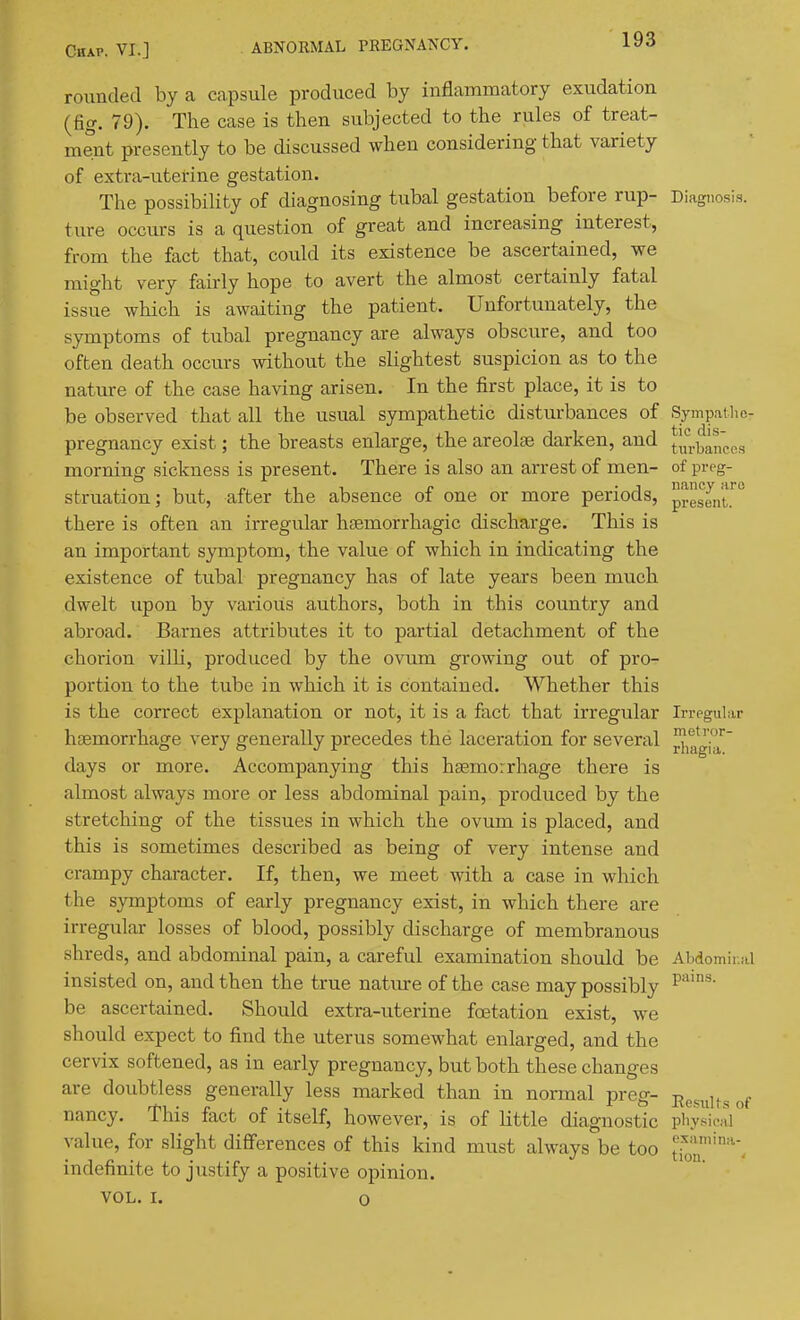 rounded by a Ccapsule produced by inflammatory exudation (fig. 79). The case is then subjected to the rules of treat- ment presently to be discussed when considering that variety of extra-uterine gestation. The possibility of diagnosing tubal gestation before rup- Diagnosis, ture occurs is a question of great and increasing interest, from the fact that, could its existence be ascertained, we might very fairly hope to avert the almost certainly fatal issue which is awaiting the patient. Unfortunately, the symptoms of tubal pregnancy are always obscure, and too often death occurs without the slightest suspicion as to the nature of the case having arisen. In the first place, it is to be observed that all the usual sympathetic disturbances of Sympailie- pregnancy exist; the breasts enlarge, the areolae darken, and [l^-ljanccs morning sickness is present. There is also an arrest of men- of preg- struation; but, after the absence of one or more periods, present.'^^ there is often an irregular hsemorrhagic discharge. This is an important symptom, the value of which in indicating the existence of tubal pregnancy has of late years been much dwelt upon by various authors, both in this country and abroad. Barnes attributes it to partial detachment of the chorion villi, produced by the ovum growing out of pro- portion to the tube in which it is contained. Whether this is the correct explanation or not, it is a fact that irregular Irrpgular haemorrhage very generally precedes the laceration for several ^^gj^^^' days or more. Accompanying this hfemoirhage there is almost always more or less abdominal pain, produced by the stretching of the tissues in which the ovum is placed, and this is sometimes described as being of very intense and crampy character. If, then, we meet with a case in which the symptoms of early pregnancy exist, in which there are irregular losses of blood, possibly discharge of membranous shreds, and abdominal pain, a careful examination should be Abdomlr.al insisted on, and then the true natiu-e of the case may possibly P*'^' be ascertained. Should extra-uterine foetation exist, we should expect to find the uterus somewhat enlarged, and the cervix softened, as in early pregnancy, but both these changes are doubtless generally less marked than in normal preir- t, u r nancy. Ihis lact of itself, however, is of little diagnostic physical value, for slight difi'erences of this kind must always be too tioT'''' indefinite to justify a positive opinion. VOL. I. o