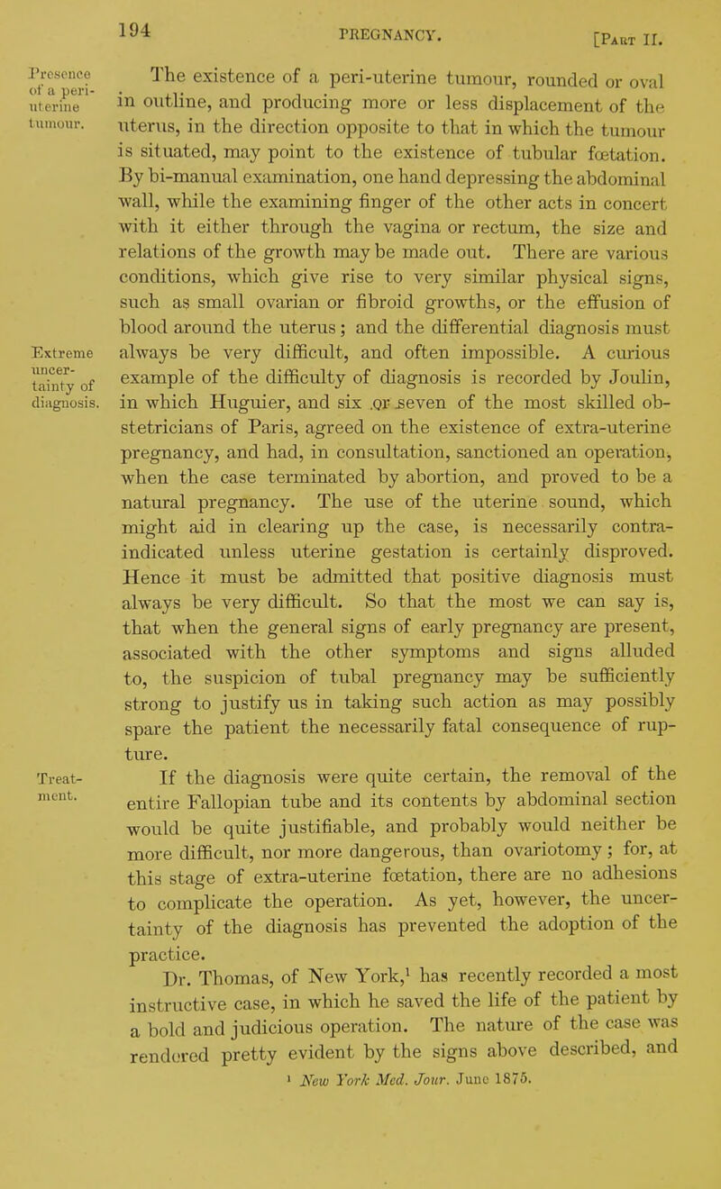 [Part II. The existence of a peri-uterine tumour, rounded or oval in outline, and producing more or less displacement of the uterus, in the direction opposite to that in which the tumour is situated, may point to the existence of tubular foetation. By bi-manual examination, one hand depressing the abdominal wall, while the examining finger of the other acts in concert with it either through the vagina or rectum, the size and relations of the growth may be made out. There are various conditions, which give rise to very similar physical signs, such as small ovarian or fibroid growths, or the effusion of blood around the uterus; and the differential diagnosis must always be very difficult, and often impossible. A curious example of the difficulty of diagnosis is recorded by Joulin, in which Huguier, and six .gr ^even of the most skilled ob- stetricians of Paris, agreed on the existence of extra-uterine pregnancy, and had, in consultation, sanctioned an operation, when the case terminated by abortion, and proved to be a natural pregnancy. The use of the uterine sound, which might aid in clearing up the case, is necessarily contra- indicated unless uterine gestation is certainly disproved. Hence it must be admitted that positive diagnosis must always be very difficult. So that the most we can say is, that when the general signs of early pregnancy are present, associated with the other symptoms and signs alluded to, the suspicion of tubal pregnancy may be sufficiently strong to justify tis in taking such action as may possibly spare the patient the necessarily fatal consequence of rup- ture. If the diagnosis were quite certain, the removal of the entire Fallopian tube and its contents by abdominal section would be quite justifiable, and probably would neither be more difficult, nor more dangerous, than ovariotomy; for, at this stage of extra-uterine foetation, there are no adhesions to complicate the operation. As yet, however, the uncer- tainty of the diagnosis has prevented the adoption of the practice. Dr. Thomas, of New York,i i^^^ recently recorded a most instructive case, in which he saved the life of the patient by a bold and judicious operation. The natiue of the case was rendered pretty evident by the signs above described, and > Mw York Med. Jour. Juno 1875.