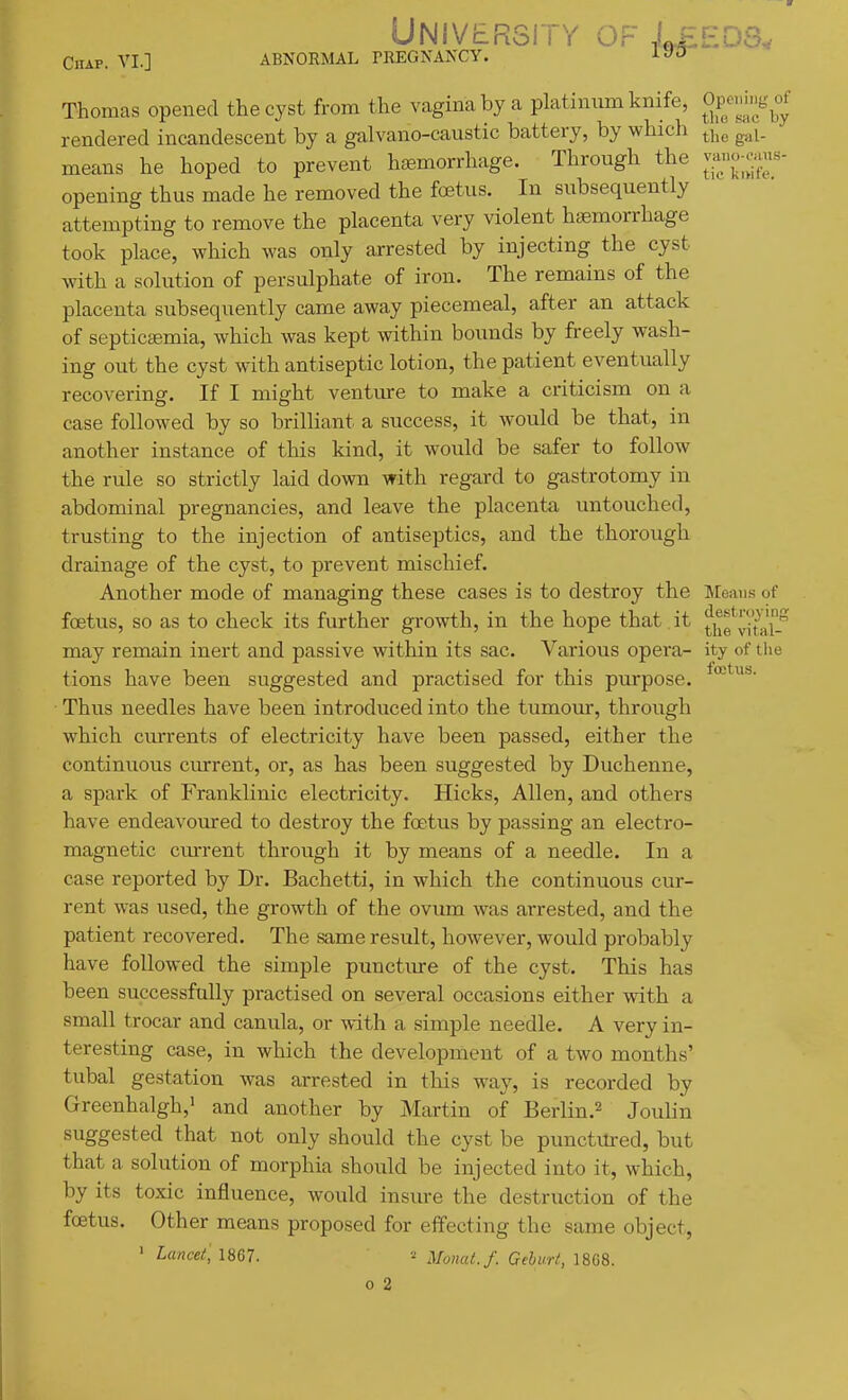 University of I^edb, Chap. VI.] ABNORMAL rREGNANCY. AJfU Thomas opened the cyst from the vagina by a platinum knife, OP^'^;;;;^^^^ rendered incandescent by a galvano-caustic battery, by which ^i^^ g,,i. means he hoped to prevent haemorrhage. Through the opening thus made he removed the foetus. In subsequently attempting to remove the placenta very violent haemorrhage took place, which was only arrested by injecting the cyst with a solution of persulphate of iron. The remains of the placenta subsequently came away piecemeal, after an attack of septiccemia, which was kept within bounds by freely wash- ing out the cyst with antiseptic lotion, the patient eventually recovering. If I might ventiu-e to make a criticism on a case followed by so brilliant a success, it would be that, in another instance of this kind, it would be safer to follow the rule so strictly laid down with regard to gastrotomy in abdominal pregnancies, and leave the placenta untouched, trusting to the injection of antiseptics, and the thorough drainage of the cyst, to prevent mischief. Another mode of managing these cases is to destroy the ]Meaiis of foetus, so as to check its further growth, in the hope that it thf vital- may remain inert and passive within its sac. Various opera- ity of the tions have been suggested and practised for this purpose. Thus needles have been introduced into the tumom, through which cm-rents of electricity have been passed, either the continuous current, or, as has been suggested by Duchenne, a spark of Franklinic electricity. Hicks, Allen, and others have endeavoured to destroy the foetus by passing an electro- magnetic current through it by means of a needle. In a case reported by Dr. Bachetti, in which the continuous cur- rent was used, the growth of the ovum was arrested, and the patient recovered. The same result, however, would probably have followed the simple punctiu-e of the cyst. This has been successfully practised on several occasions either with a small trocar and canula, or with a simple needle. A very in- teresting case, in which the development of a two months' tubal gestation was arrested in this way, is recorded by Greenhalgh,' and another by Martin of Berlin.^ Joulin suggested that not only should the cyst be punctm-ed, but that a solution of morphia should be injected into it, which, by its toxic influence, would insure the destruction of the foetus. Other means proposed for effecting the same object, ^ Lancet, U67. Monat. f. Gehurt,