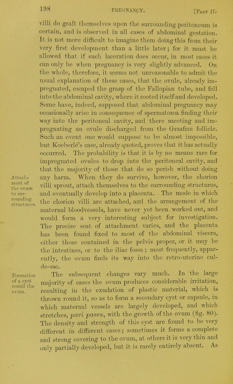 rUE(; NANCY. [Part 11. villi do graft themselves upon the surrounding peritoneum is certain, and is observed in all cases of abdominal gestation. It is not more difficult to imagine them doing this from their very first development than a little later; for it must be allowed that if such laceration does occur, in most cases it can only be when pregnancy is very slightly advanced. On the whole, therefore, it seems not unreasonable to admit the usual explanation of these cases, that the ovule, already im- pregnated, escaped the gi-asp of the Fallopian tube, and fell into the abdominal cavity, where it rooted itself and developed. Some have, indeed, supposed that abdominal pregnancy may occasionally arise in consequence of spermatozoa finding their way into the peritoneal cavity, and there meeting and im- pregnating an ovule discharged from the Graafian follicle. Such an event one would suppose' to be almost impossible, but Koeberle's case, already quoted, proves that it has actually occurred. The probability is that it is by no means rare for impregnated ovules to drop into the peritoneal cavity, and that the majority of those that do so perish without doing Attfiel.- any harm. When they do survive, however, the chorion inont of ^Y[i sprout, attach themselves to the surrounding structures, the o\nin i ' . . to sTiv- and eventually develop into a placenta. The mode in which stniet'xuTs chorion villi are attached, and the arrangement of the maternal bloodvessels, have never yet been worked out, and would form a very interesting subject for investigation. The precise seat of attachment varies, and the placenta has been found fixed to most of the abdominal viscera, either those contained in the pelvis proper, or it may be the intestines, or to the iliac fossa; most frequently, appar- ently, the ovum finds its way into the retro-uterine cul- de-sac. Furmation The subsequent changes vary much. In the large of a cyst majority of cases the ovum produces considerable irritation, ovum. resulting in the exudation of plastic material, which is thrown round it, so as to form a secondary cyst or capsule, in which maternal vessels are largely developed, and which stretches, pari passu, with the growth of the ovum (fig. 80). The density and strength of this cyst are found to be very different in different cases; sometimes it forms a complete and strong covering to the ovum, at others it is very thin and only partially developed, but it is rarely entirely absent. As