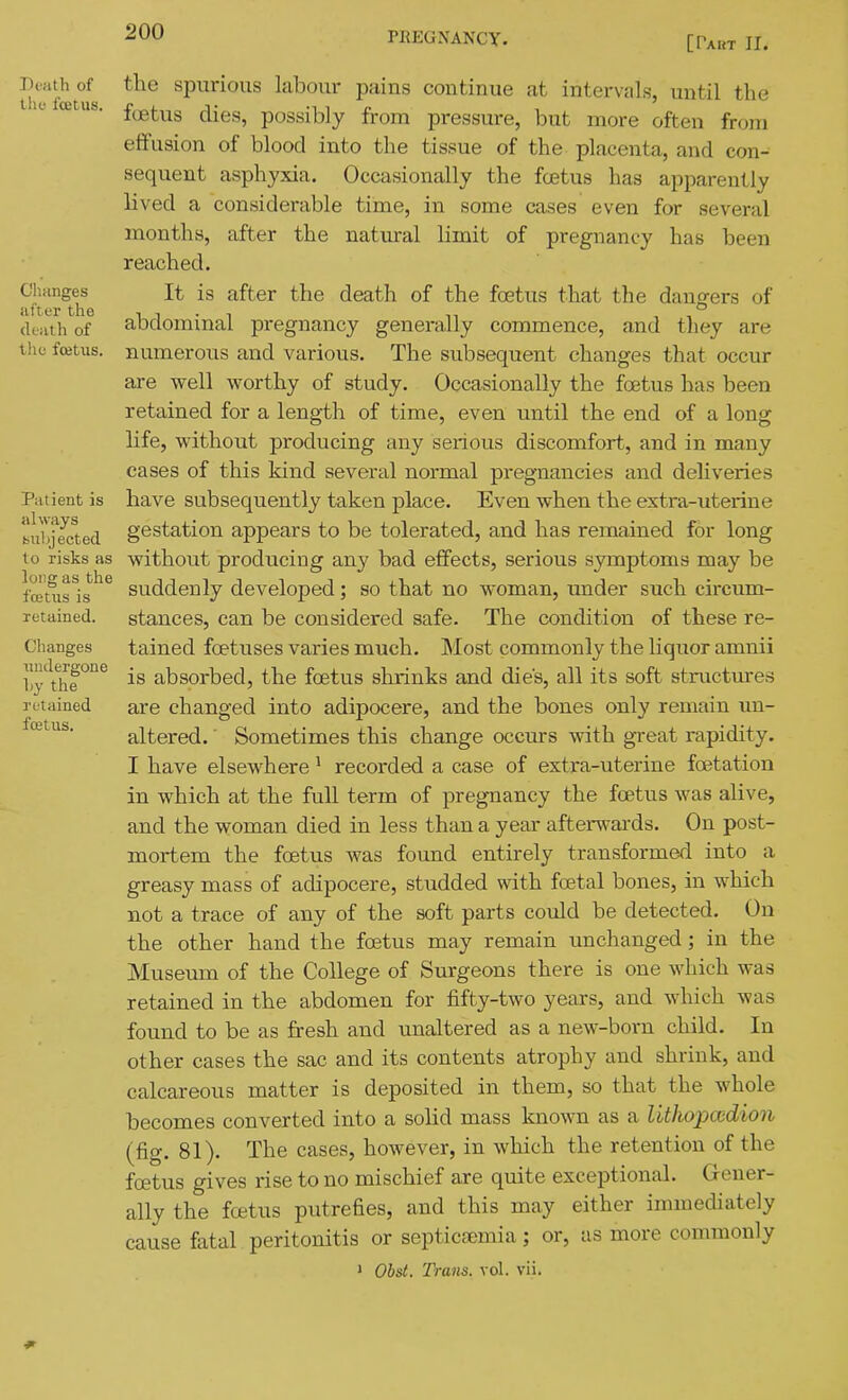 [Pabt II. Death of tlio I'cetus. Changes after the death of the fcetus. Patient is always bubjected to risks as long as the fcetus is retained. Changes xiiidergone Ly tlie retained fcetus. the spurious labour pains continue at intervals, until the foetus dies, possibly from pressure, but more often from effusion of blood into the tissue of the placenta, and con- sequent asphyxia. Occasionally the foetus has apparently lived a considerable time, in some cases even for several months, after the natural limit of pregnancy has been reached. It is after the death of the foetus that the dang-ers of abdominal pregnancy generally commence, and they are numerous and various. The subsequent changes that occur are well worthy of study. Occasionally the foetus has been retained for a length of time, even until the end of a long life, without producing any serious discomfort, and in many cases of this kind several normal pregnancies and deliveries have subsequently taken place. Even when the extra-uterine gestation appears to be tolerated, and has remained for long without producing any bad effects, serious symptoms may be suddenly developed; so that no woman, xmder such circum- stances, can be considered safe. The condition of these re- tained foetuses varies much. Most commonly the liquor amnii is absorbed, the foetus shrinks and dies, all its soft structures are changed into adipocere, and the bones only remain un- altered. ■ Sometimes this change occurs with great rapidity. I have elsewhere' recorded a case of extra-uterine foetation in which at the full term of pregnancy the foetus was alive, and the woman died in less than a year afterwards. On post- mortem the foetus was found entirely transformed into a greasy mass of adipocere, studded with foetal bones, in which not a trace of any of the soft parts could be detected. On the other hand the foetus may remain unchanged ; in the Museum of the College of Surgeons there is one which was retained in the abdomen for fifty-two years, and which was found to be as fresh and unaltered as a new-born child. In other cases the sac and its contents atrophy and shrink, and calcareous matter is deposited in them, so that the whole becomes converted into a solid mass kno\vn as a Uthopccdion (fig. 81). The cases, however, in which the retention of the foetus gives rise to no mischief are quite exceptional. Gener- ally the foetus putrefies, and this may either immediately cause fatal peritonitis or septictemia; or, as more commonly 1 Obst. Trans, vol. vii.