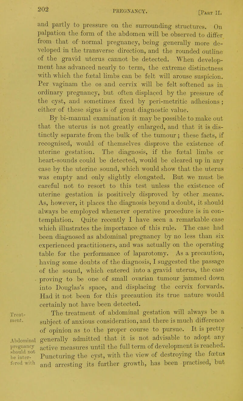 [rART ir. and partly to pressure on the surrounding structures. On palpation the form of the abdomen will be observed to differ from that of' normal pregnancy, being generally more de- veloped in the transverse direction, and the rounded outline of the gravid uterus cannot be detected. When develop- ment has advanced nearly to term, the extreme distinctness with which the foetal limbs can be felt will arouse suspicion. Per vaginam the os and cervix will be felt softened as in ordinary pregnancy, but often displaced by the pressure of the cyst, and sometimes fixed by peri-metritic adhesions ; either of these signs is of great diagnostic value. By bi-manual examination it may be possible to make out that the uterus is not greatly enlarged, and that it is dis- tinctly separate from the bulk of the tumour ; these facts, if recognised, would of themselves disprove the existence of uterine gestation. The diagnosis, if the foetal limbs or heart-sounds could be detected, would be cleared up in any case by the uterine sound, which would show that the uterus was empty and only slightly elongated. But we must ]Se careful not to resort to this test unless the existence of uterine gestation is positively disproved by other means. As, however, it places the diagnosis beyond a doubt, it should always be employed whenever operative procedure is in con- templation. Quite recently I have seen a remarkable case which illustrates the importance of this rule. The case had been diagnosed as abdominal pregnancy by no less than six experienced practitioners, and was actually on the operating table for the performance of laparotomy. As a precaution, having some doubts of the diagnosis, I suggested the passage of the sound, which entered into a gravid uterus, the case - proving to be one of small ovarian tumour jammed down into Douglas's space, and displacing the cervix forwards. Had it not been for this jDrecaution its true nature would certainly not have been detected, ■j'rcat- The treatment of abdominal gestation will always be a ment. subject of anxious consideration, and there is much difference of opinion as to the proper com-se to pursue. It is pretty Abdominal generally admitted that it is not advisable to adopt any progunney active measures until the full term of development is reached. t7utT Puncturing the cyst, with the view of destroying the fa?tus nrcd with arresting its further growth, has been practised, but
