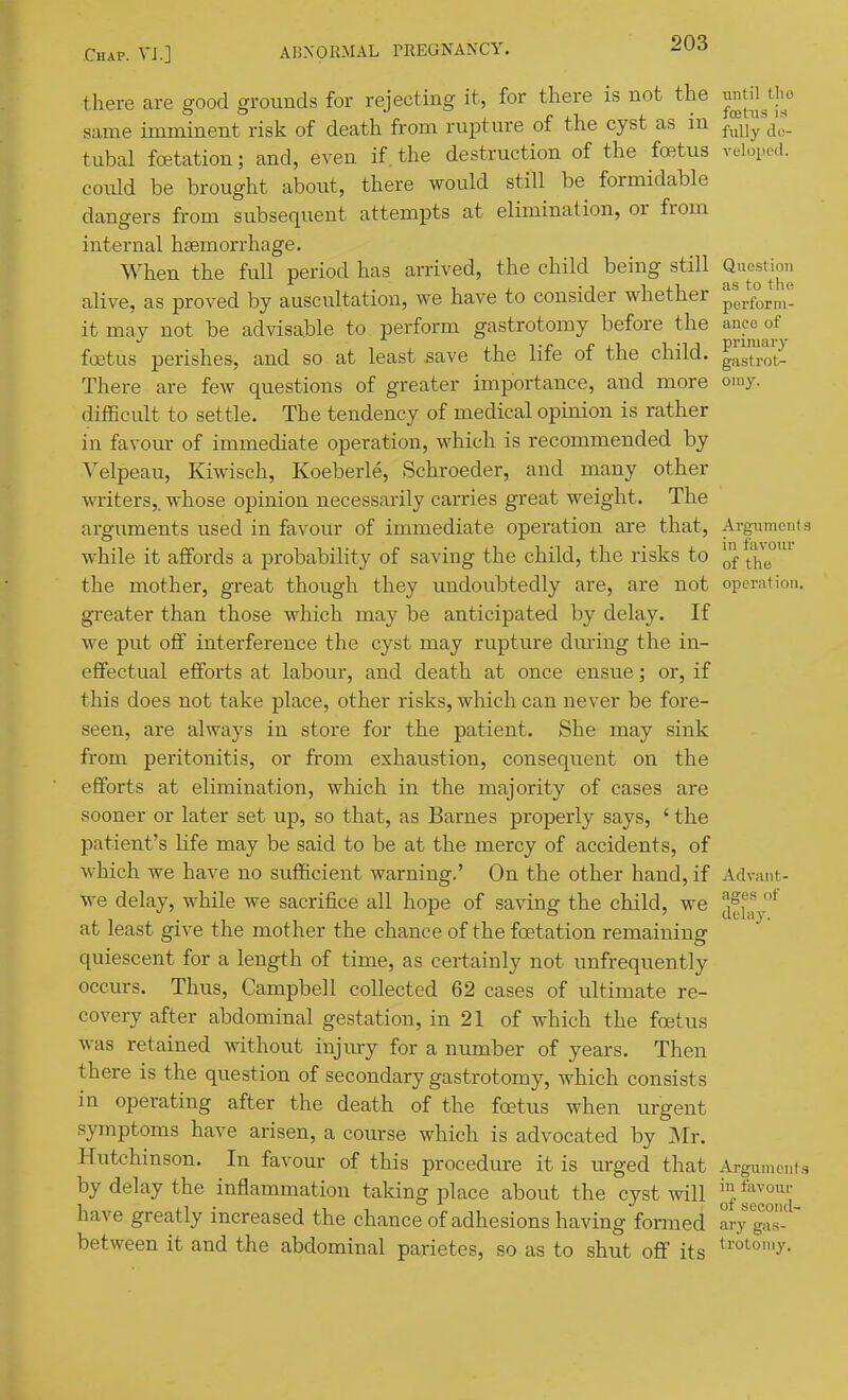 there are good grounds for rejecting it, for there is not the ^^^^^^^ same imminent risk of death from rupture of the cyst as in f^lly'do- tubal foetation; and, even if the destruction of the foetus veloped. could be brought about, there would still be formidable dangers from subsequent attempts at elimination, or from internal haemorrhage. When the full period has arrived, the child being still Qiicsdon alive, as proved by auscultation, we have to consider whether pei°rm- itmay not be advisable to perform gastrotomy before the anco of foetus perishes, and so at least save the life of the child. ^a™ot- There are few questions of greater importance, and more omy. difficult to settle. The tendency of medical opinion is rather in favour of immediate operation, which is recommended by Velpeau, Kiwisch, Koeberle, Schroeder, and many other writers,, whose opinion necessarily carries great weight. The arguments used in favour of immediate operation are that, Argximont while it affords a probability of saving the child, the risks to the mother, great though they undoubtedly are, are not operation, greater than those which may be anticipated by delay. If we put off interference the cyst may ruptvire during the in- effectual efforts at labour, and death at once ensue; or, if this does not take place, other risks, which can never be fore- seen, are always in store for the patient. She may sink from peritonitis, or from exhaustion, consequent on the efforts at elimination, which in the majority of cases are sooner or later set up, so that, as Barnes properly says, ' the patient's life may be said to be at the mercy of accidents, of which we have no sufficient warning.' On the other hand, if Advant- we delay, while we sacrifice all hope of saving the child, we ^^[.^ at least give the mother the chance of the foetation remaining quiescent for a length of time, as certainly not unfrequently occurs. Thus, Campbell collected 62 cases of ultimate re- covery after abdominal gestation, in 21 of which the foetus was retained without injury for a number of years. Then there is the question of secondary gastrotomy, which consists in operating after the death of the foetus when urgent symptoms have arisen, a course which is advocated by Mr. Hutchinson. In favour of this procedure it is urged that Argumei.f by delay the inflammation taking place about the cyst will J^'], J^^o^^^'j have greatly increased the chance of adhesions having formed ary gts-  between it and the abdominal parietes, so as to shut off its ^^'°^°'''y-