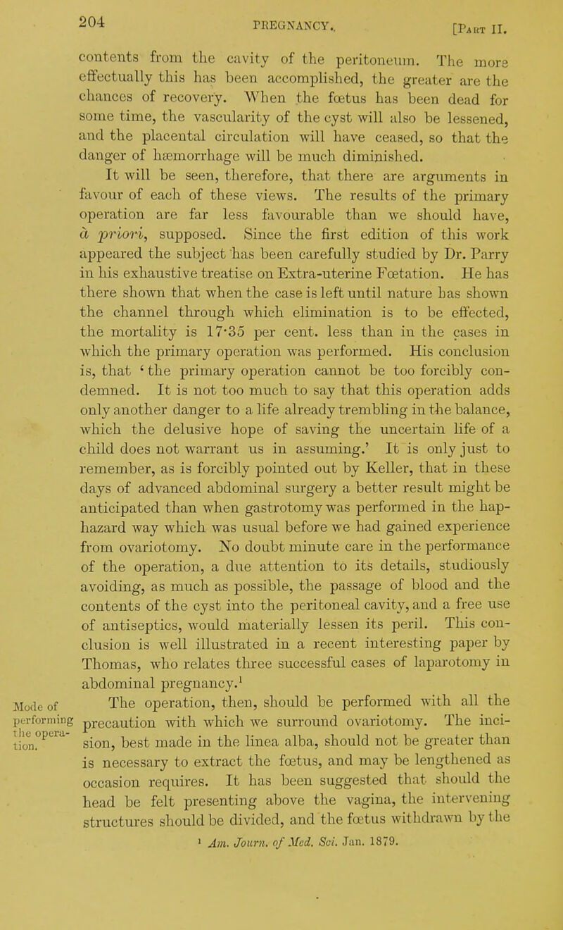 [Part II. contents from the cavity of the peritoneinn. The mors effectually this has been accomplished, the greater are the chances of recovery. When the foetus has been dead for some time, the vascularity of the cyst will also be lessened, and the placental circulation will have ceased, so that the danger of htemorrhage will be much diminished. It will be seen, therefore, that there are arguments in favour of each of these views. The results of the primary operation are far less favourable than we should have, a 'priori, supposed. Since the first edition of this work appeared the subject has been carefully studied by Dr. Parry in his exhaustive treatise on Extra-uterine Foetation. He has there shown that when the case is left until nature has shown the channel through which elimination is to be effected, the mortality is 17*35 per cent, less than in the cases in which the primary operation was performed. His conclusion is, that ' the primary operation cannot be too forcibly con- demned. It is not too much to say that this operation adds only another danger to a life already trembling in the balance, which the delusive hope of saving the uncertain life of a child does not warrant us in assuming.' It is only just to remember, as is forcibly pointed out by Keller, that in these days of advanced abdominal surgery a better result might be anticipated than when gastrotomy was performed in the hap- hazard way which was usual before we had gained experience from ovariotomy. No doubt minute care in the performance of the operation, a due attention to its details, studiously avoiding, as much as possible, the passage of blood and the contents of the cyst into the peritoneal cavity, and a free use of antiseptics, would materially lessen its peril. This con- clusion is well illustrated in a recent interesting paper by Thomas, who relates tliree successful cases of laparotomy in abdominal pregnancy.' Mode of The operation, then, should be performed with all the performing precaution with which we surround ovariotomy. The inci- t Kj^opera- ^.^^^ ^^^^ made in the linea alba, should not be greater than is necessary to extract the foetus, and may be lengthened as occasion requires. It has been suggested that should the head be felt presenting above the vagina, the intervening structures should be divided, and the foetus withdrawn by the ' Am. Journ. of Med. Sci. Jan. 1879.