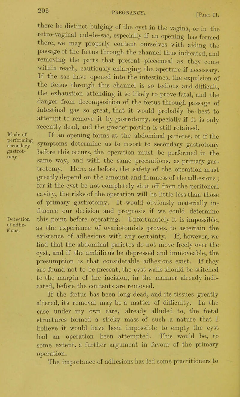 PREGNANCY,. [Part II. Mode of performing secondary gastrot- omy. Detection of adhe- feions. there be distinct bulging of the cyst in the vagina, or in the retro-vaginal cul-de-sac, especially if an opening has formed there, we may properly content ourselves with aiding the passage of the fcetus through the channel thus indicated, and removing the parts that present piecemeal as they come within reach, cautiously enlarging the aperture if necessary. If the sac have opened into the intestines, the expulsion of the foetus through this channel is so tedious and difficult, the exhaustion attending it so likely to prove fatal, and the danger from decomposition of the foetus through passage of intestinal gas so great, that it would probably be best to attempt to remove it by gastrotomy, especially if it is only recently dead, and the greater portion is still retained. If an opening forms at the abdominal parietes, or if the symptoms determine us to resort to secondary gastrotomy before this occurs, the operation must be performed in the same way, and with the same precautions, as primary gas- trotomy. Here, as before, the safety of the operation must greatly depend on the amount and firmness of the adhesions ; for if the cyst be not completely shut off from the peritoneal cavity, the risks of the operation will be little less than those of primary gastrotomy. It would obviously materially in- fluence our decision and prognosis if we could determine this point before operating. Unfortunately it is impossible, as the experience of ovariotomists proves, to ascertain the existence of adhesions with any certainty. If, however, we find that the abdominal parietes do not move freely over the cyst, and if the umbilicus be depressed and immoveable, the presumption is that considerable adhesions exist. If they are found not to be present, the cyst walls should be stitched to the margin of the incision, in the manner already indi- cated, before the contents are removed. If the foetus has been long dead, and its tissues greatly altered, its removal may be a matter of diflSculty. In the case under my own care, already alluded to, the foetal structures formed a sticky mass of such a nature that I believe it would have been impossible to empty the cyst had an operation been attempted. This would be, to some extent, a further argument in favour of the primary operation. The importance of adhesions has led some practitioners to