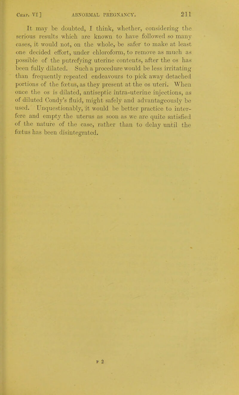 It may be doubted, I think, whether, considering the serious results which are known to have followed so naany cases, it would not, on the whole, be safer to make at least one decided effort, under chloroform, to remove as much as possible of the putrefying uterine contents, after the os has been fully dilated. Such a procedure would be less iiTitating than frequently repeated endeavours to pick away detached portions of the foetus, as they present at the os uteri. When once the os is dilated, antiseptic intra-uterine injections, as of diluted Condy's fluid, might safely and advantageously be used. Unquestionably, it would be better practice to inter- fere and empty the uterus as soon as we are quite satisfied of the nature of the case, rather than to delay until the fcetus has been disintegrated. p 2