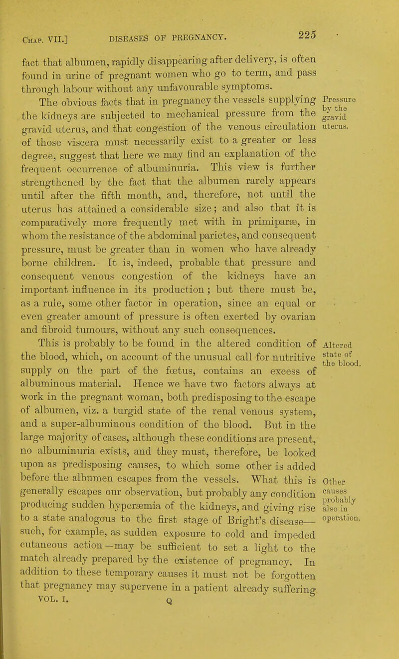 fact that albumen, rapidly disappearing after delivery, is often found in urine of pregnant women who go to term, and pass through labour without any unfavourable symptoms. The obvious facts that in pregnancy the vessels supplying 'P^^^^^^'' the kidneys are subjected to mechanical pressure from the ^^^^^ gravid uterus, and that congestion of the venous circulation uterus, of those viscera must necessarily exist to a greater or less degree, suggest that here we may find an explanation of the frequent occurrence of albuminuria. This view is further strengthened by the fact that the albumen rarely appears until after the fifth month, and, therefore, not until the uterus has attained a considerable size; and also that it is comparatively more frequently met with in primiparse, in whom the resistance of the abdominal parietes, and consequent pressure, must be greater than in women who have already borne children. It is, indeed, probable that pressure and consequent venous congestion of the kidneys have an important influence in its production ; but there must be, as a rule, some other factor in operation, since an equal or even greater amount of pressure is often exerted by ovarian and fibroid tumours, without any such consequences. This is probably to be found in the altered condition of Altered the blood, which, on account of the unusual call for nutritive *,tate of the blood. supply on the part of the foetus, contains an excess of albuminous material. Hence we have two factors always at work in the pregnant woman, both predisposing to the escape of albumen, viz. a turgid state of the renal venous system, and a super-albnminous condition of the blood. But in the large majority of cases, although these conditions are present, no albuminuria exists, and they must, therefore, be looked upon as predisposing causes, to which some other is added before the albumen escapes from the vessels. What this is Other generally escapes our observation, but probably any condition producing sudden hypersemia of the kidneys, and giving rise luofn^ to a state analogous to the first stage of Bright's disease operation. such, for example, as sudden exposure to cold and impeded cutaneous action-may be suflScient to set a light to the match already prepared by the existence of pregnancy. In addition to these temporary causes it must not be forgotten that pregnancy may supervene in a patient already suffering. VOL. I. Q