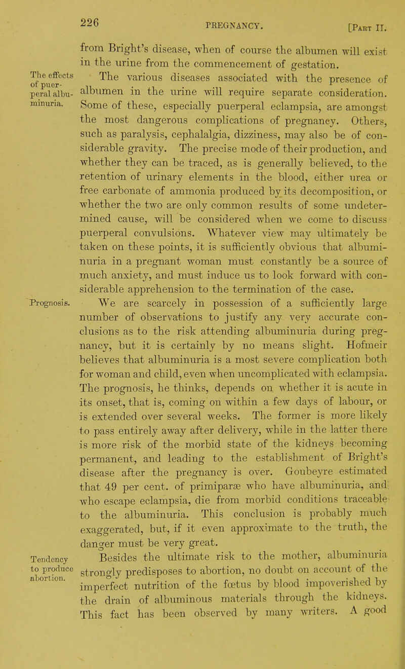 [Part IT. from Bright's disease, when of course the albumen will exist in the urine from the commencement of gestation. The effects The various diseases associated with the presence of ot puer- • .1 . -n . peralalbu- albumen m the urme will require separate consideration. miniiria. Some of these, especially puerperal eclampsia, are amongst the most dangerous complications of pregnancy. Others, such as paralysis, cephalalgia, dizziness, may also be of con- siderable gravity. The precise mode of their production, and whether they can be traced, as is generally believed, to the retention of urinary elements in the blood, either urea or free carbonate of ammonia produced by its decomposition, or whether the two are only common results of some undeter- mined cause, will be considered when we come to discuss puerperal convulsions. Whatever view may ultimately be taken on these points, it is sufficiently obvious that albumi- nuria in a pregnant woman must constantly be a source of much anxiety, and must induce us to look forward with con- siderable apprehension to the termination of the case. Prognosis. We are scarcely in possession of a sufficiently large number of observations to justify any very accurate con- clusions as to the risk attending albuminuria during preg- nancy, but it is certainly by no means slight. Hofmeir believes that albuminuria is a most severe complication both for woman and child, even when uncomplicated with eclampsia. The prognosis, he thinks, depends on whether it is acute in its onset, that is, coming on within a few days of labour, or is extended over several weeks. The former is more likely to pass entirely away after delivery, while in the latter there is more risk of the morbid state of the kidneys becoming permanent, and leading to the establishment of Bright's disease after the pregnancy is over. Goubeyre estimated that 49 per cent, of primiparse who have albuminuria, and; who escape eclampsia, die from morbid conditions traceable to the albuminuria. This conclusion is probably much exaggerated, but, if it even approximate to the truth, the danger must be very great. Tendency Besides the ultimate risk to the mother, albuminuria to produce gt,rono-lv predisposes to abortion, no doubt on account of the imperfect nutrition of the foetus by blood impoverished by the drain of albuminous materials through the kidneys. This fact has been observed by many writers. A good