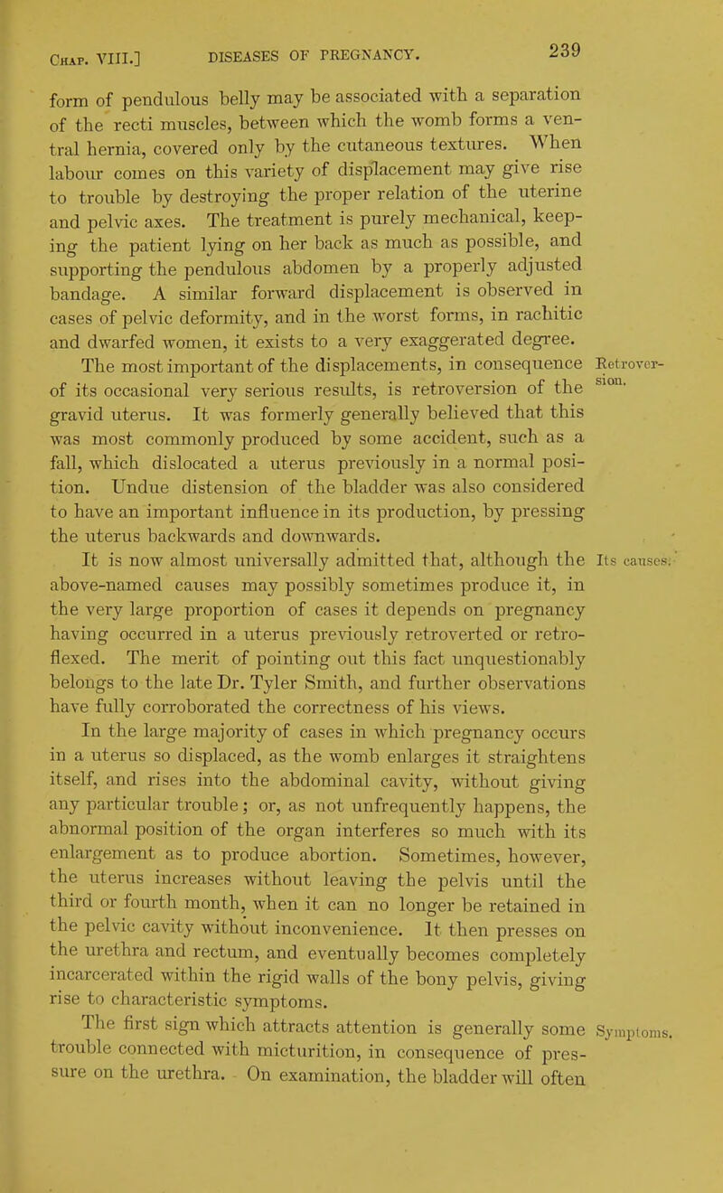form of pendulous belly may be associated with a separation of the recti muscles, between which the womb forms a ven- tral hernia, covered only by the cutaneous textures. When labour comes on this variety of displacement may give rise to trouble by destroying the proper relation of the uterine and pelvic axes. The treatment is purely mechanical, keep- ing the patient lying on her back as much as possible, and supporting the pendulous abdomen by a properly adjusted bandage. A similar forward displacement is observed in cases of pelvic deformity, and in the worst forms, in rachitic and dwarfed women, it exists to a very exaggerated degree. The most important of the displacements, in consequence Eetrovcr- of its occasional very serious results, is retroversion of the gravid uterus. It was formerly generally believed that this was most commonly produced by some accident, such as a fall, which dislocated a uterus previously in a normal posi- tion. Undue distension of the bladder was also considered to have an important influence in its production, by pressing the uterus backwards and downwards. It is now almost universally admitted that, although the Its causes;' above-named causes may possibly sometimes produce it, in the very large proportion of cases it depends on pregnancy having occurred in a uterus pre\dously retroverted or retro- flexed. The merit of pointing out this fact imquestionably belongs to the late Dr. Tyler Smith, and further observations have fully corroborated the correctness of his views. In the large majority of cases in which pregnancy occurs in a uterus so displaced, as the womb enlarges it straightens itself, and rises into the abdominal cavity, without giving any particular trouble; or, as not unfrequently happens, the abnormal position of the organ interferes so much with its enlargement as to produce abortion. Sometimes, however, the uterus increases without leaving the pelvis until the third or fom-th month, when it can no longer be retained in the pelvic cavity without inconvenience. It then presses on the urethra and rectum, and eventually becomes completely incarcerated within the rigid walls of the bony pelvis, giving rise to characteristic symptoms. The first sign which attracts attention is generally some Symptoms, trouble connected with micturition, in consequence of pres- sure on the urethra. On examination, the bladder will often