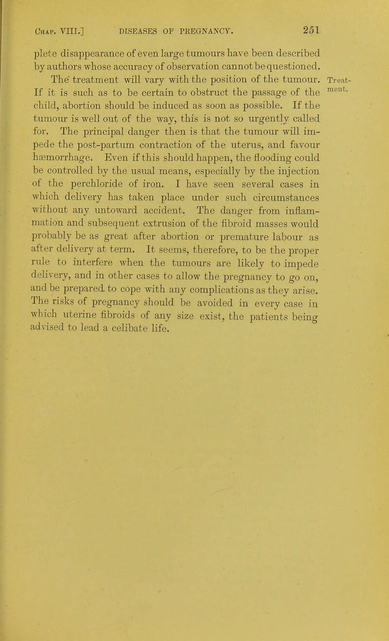 plete disappearance of even large tumours have been described by authors whose accuracy of observation cannot be questioned. The treatment will vary with the position of the tumour. Treat- If it is such as to be certain to obstruct the passage of the child, abortion should be induced as soon as possible. If the tiunom- is well out of the way, this is not so urgently called for. The principal danger then is that the tumour will im- pede the post-partum contraction of the uterus, and favour haemorrhage. Even if this should happen, the flooding could be controlled by the usual means, especially by the injection of the perchloride of iron. I have seen several cases in which delivery has taken place under such circumstances without any imtoward accident. The danger from inflam- mation and subsequent extrusion of the fibroid masses would probably be as great after abortion or premature labour as after delivery at term. It seems, therefore, to be the proper rule to interfere when the tumours are likely to impede delivery, and in other cases to allow the pregnancy to go on, and be prepared, to cope with any complications as they arise. The risks of pregnancy should be avoided in every case in which uterine fibroids of any size exist, the patients being advised to lead a celibate life.