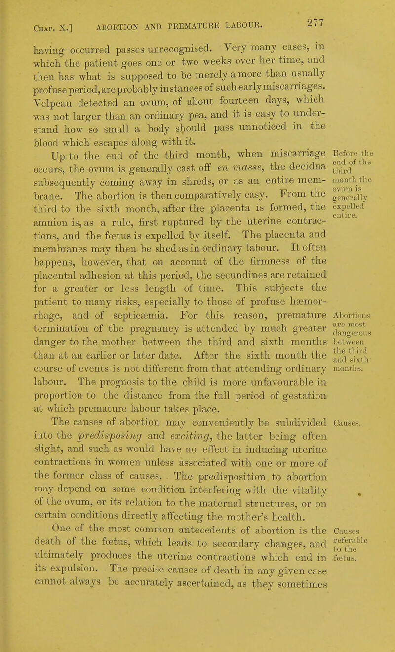 having occurred passes unrecognised. Very many cases, in which the patient goes one or two weeks over her time, and then has what is supposed to be merely a more than usually profuse period, are probably instances of such early miscarriages. Velpeau detected an ovum, of about fourteen days, which was not larger than an ordinary pea, and it is easy to under- stand how so small a body should pass imnoticed in the blood which escapes along with it. Up to the end of the third month, when miscarriage Before ^the occurs, the ovum is generally cast off en masse, the decidua ^''|[^,^ subsequently coming away in shreds, or as an entire mem- montli tlm brane. The abortion is then comparatively easy. From the ge,ie,.„iiy third to the sixth month, after the placenta is formed, the expelled amnion is, as a rule, first ruptured by the uterine contrac- tions, and the foetus is expelled by itself. The placenta and membranes may then be shed as in ordinary labour. It often happens, however, that on accoimt of the firmness of the placental adhesion at this period, the secundines are retained for a greater or less length of time. This si;bjects the patient to many risks, especially to those of profuse haemor- rhage, and of septicfemia. For this reason, premature Aliortions termination of the pregnancy is attended by much greater (^;^ngr„^,^ danger to the mother between the third and sixth months between than at an earlier or later date. After the sixth month the ^n^/Jlxth course of events is not different from that attending ordinary montlis. labour. The prognosis to the child is more unfavourable in proportion to the distance from the full period of gestation at which premature labour takes place. The causes of abortion may conveniently be subdivided Causes, into the jpredisposing and exciting, the latter being often slight, and such as would have no effect in inducing uterine contractions in women unless associated with one or more of the former class of causes. The predisposition to abortion may depend on some condition interfering with the vitality of the ovum, or its relation to the maternal structures, or on certain conditions directly affecting the mother's health. One of the most common antecedents of abortion is the Guises death of the foetus, which leads to secondary changes, and [J,'^^^ idtimately produces the uterine contractions which end in fetus*! its expulsion. The precise causes of death in any given case cannot always be accurately ascertained, as they sometimes