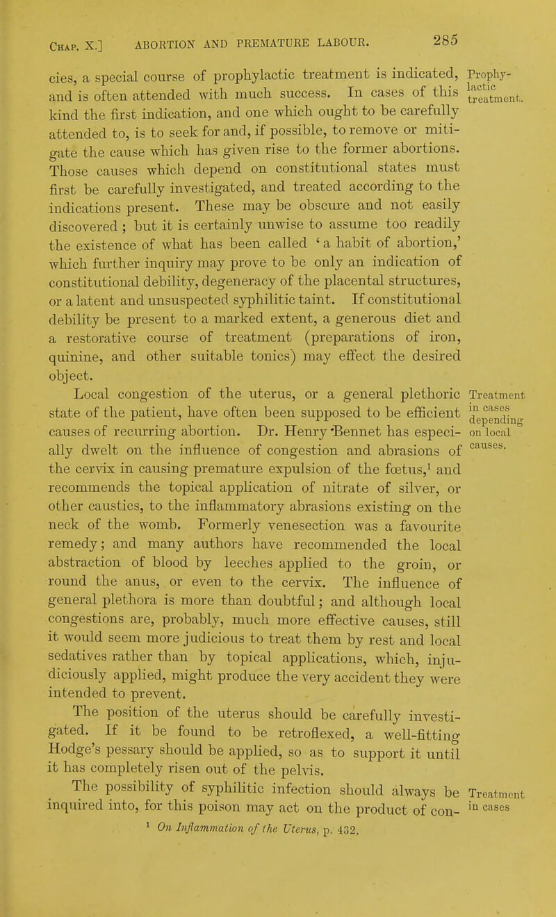 cies, a special course of prophylactic treatment is indicated, Propliy- and is often attended with much success. In cases of this ^^j,f^t„,enf,. kind the first indication, and one which ought to be carefully attended to, is to seek for and, if possible, to remove or miti- gate the cause which has given rise to the former abortions. Those causes which depend on constitutional states must first be carefully investigated, and treated according to the indications present. These may be obscm-e and not easily discovered ; but it is certainly imwise to assume too readily the existence of what has been called ' a habit of abortion,' which further inquiry may prove to be only an indication of constitutional debility, degeneracy of the placental structures, or a latent and unsuspected syphilitic taint. If constitutional debility be present to a marked extent, a generous diet and a restorative course of treatment (preparations of iron, quinine, and other suitable tonics) may effect the desired object. Local congestion of the uterus, or a general plethoric Treatment state of the patient, have often been supposed to be efficient Jfepg^^^^j^g causes of recm-ring abortion. Dr. Henry 'Bennet has especi- on local ally dwelt on the influence of congestion and abrasions of the cervix in causing premature expulsion of the foetus,' and recommends the topical application of nitrate of silver, or other caustics, to the inflammatory abrasions existing on the neck of the womb. Formerly venesection was a favourite remedy; and many authors have recommended the local abstraction of blood by leeches applied to the groin, or round the anus, or even to the cervix. The influence of general plethora is more than doubtful; and although local congestions are, probably, much more effective causes, still it would seem more judicious to treat them by rest and local sedatives rather than by topical applications, which, inju- diciously appHed, might produce the very accident they were intended to prevent. The position of the uterus should be carefully investi- gated. If it be found to be retroflexed, a well-fitting Hodge's pessary should be applied, so as to support it until it has completely risen out of the pelvis. The possibility of syphilitic infection should always be Treatment inquired into, for this poison may act on the product of con- '^'^^'^^ ' On hjlammation of ike Uterus, p. 432.