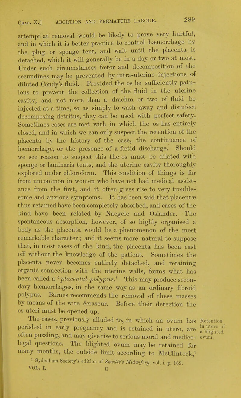 attempt at removal would be likely to prove very hurtful, and in which it is better practice to control htemorrhage by the plug or sponge tent, and wait until the placenta is detached, which it will generally be in a day or two at most. Under such circumstances foetor and decomposition of the secundines may be prevented by intra-uterine injections of diluted Condy's fluid. Provided the os be sufficiently patu- lous to prevent the collection of the fluid in the uterine cavity, and not more than a drachm or two of fluid be injected at a time, so as simply to wash away and disinfect decomposing detritus, they can be used with perfect safety. Sometimes cases are met with in which the os has entirely closed, and in which we can only suspect the retention of the placenta by the history of the case, the continuance of hsemorrhage, or the presence of a foetid discharge. Should we see reason to suspect this the os must be dilated with sponge or laminaria tents, and the uterine cavity thoroughly explored under chloroform. This condition of things is far from uncommon in women who have not had medical assist- ance from the fii'st, and it often gives rise to very trouble- some and anxious symptoms. It has been said that placentse thus retained have been completely absorbed, and cases of the kind have been related by Naegele and Osiander. The spontaneous absorption, however, of so highly organised a body as the placenta would be a phenomenon of the most remarkable character; and it seems more natural to suppose that, in most cases of the kind, the placenta has been cast ofi without the knowledge of the patient. Sometimes the placenta never becomes entirely detached, and retaining organic connection with the uterine walls, forms what has been called a ^placental polypus.' This may produce secon- dary haemorrhages, in the same way as an ordinary fibroid polypus. Barnes recommends the removal of these masses by means of the wire ecraseur. Before their detection the os uteri must be opened up. The cases, previously alluded to, in which an ovum has Retenti perished in early pregnancy and is retained in utero, are '^^^{l^ often puzzling, and may give rise to serious moral and medico- ovunt' legal questions. The blighted ovum may be retained for many mouths, the outside limit according to McClintock,i ' Sydenham Society's edition of Smdlie's Midwifery, vol. i. p. 169 VOL. I. U