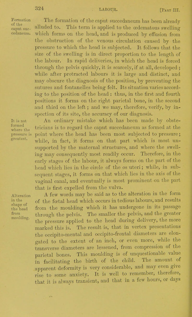 Fomintion of the caput suo- cediineuiu. It. is not formed where tlie pressure is greatest. Alteration in the shape of the head from moulding. The formation of the caput succedaneum has been already alluded to. This term is applied to the oedematous swelling which forms on the head, and is produced by effusion from the obstruction of the venous circulation caused by the pressure to which the head is subjected. It follows that the size of the swelling is in direct proportion to the length of the labour. In rapid deliveries, in which the head is forced through the pelvis quickly, it is scarcely, if at all, developed ; while after protracted labours it is large and distinct, and may obscure the diagnosis of the position, by preventing the sutures and fontanelles being felt. Its situation varies accord- ing to the position of the head : thus, in the first and fourth positions it forms on the right parietal bone, in the second and third on the left; and we may, therefore, verify, by in- spection of its site, the accu.racy of our diagnosis. An ordinary mistake which has been made by obste- tricians is to regard the caput succedaneum as formed at the point where the head has been most subjected to pressure; while, in fact, it forms on that part which is most im- supported by the maternal structures, and where the swell- ing may consequently most readily occur. Therefore, in the early stages of the labour, it always forms on the part of the head which lies in the circle of the os uteri; while, in sub- sequent stages, it forms on that which lies in the axis of the vaginal canal, and eventually is most prominent on the part that is first expelled from the vulva. A few words may be said as to the alteration in the form of the foetal head which occurs in tedious labom-s, and results from the moulding which it has undergone in its passage through the pelvis. The smaller the pelvis, and the greater the pressure applied to the head during delivery, the more marked this is. The result is, that in vertex presentations the occipito-mental and occipito-frontal diameters are elon- gated to the extent of an inch, or even more, while the transverse diaineters are lessened, from compression of the parietal bones. This moulding is of unquestionable value in facilitating the birth of the child. The amount of apparent deformity is very considerable, and may even give rise to some anxiety. It is well to remember, therefore, that it is always transient, and that in a few hours, or days