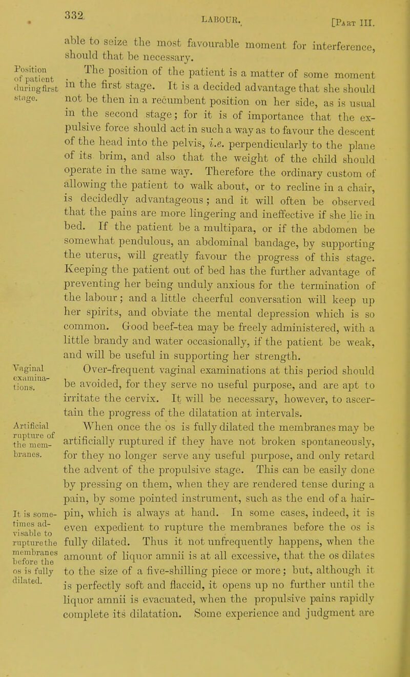 LABOUR. [Part III. Position of patient ihu-ingfirst Vaginal examina- tions. Artificial ruptiu'e of the mem- branes. It is some- times ad- visable to rupturethe membranes before the OS is fully dilated. able to seize the most favourable moment for interference, should that be necessary. The position of the patient is a matter of some moment in the first stage. It is a decided advantage that she should not be then in a reciunbent position on her side, as is usual in the second stage; for it is of importance that the ex- pulsive force should act in such a way as to favour the descent of the head into the pelvis, i.e. perpendicularly to the plane of its brim, and also that the weight of the child should operate in the same way. Therefore the ordinary custom of allowing the patient to walk about, or to recline in a chair, is decidedly advantageous; and it will often be observed that the pains are more lingering and ineffective if she lie in bed. If the patient be a multipara, or if the abdomen be somewhat pendulous, an abdominal bandage, by supporting the uterus, will greatly favom- the progress of this stage. Keeping the patient out of bed has the fmther advantage of preventing her being unduly anxious for the termination of the labour; and a little cheerful conversation will keep up her spirits, and obviate the mental depression which is so common. Grood beef-tea may be freely administered, with a little brandy and water occasionally, if the patient be weak, and will be useful in supporting her strength. Over-frequent vaginal examinations at this period should be avoided, for they serve no useful pm-pose, and are apt to irritate the cervix. It will be necessary, however, to ascer- tain the progress of the dilatation at intervals. When once the os is fully dilated the membranes may be artificially ruptured if they have not broken spontaneously, for they no longer serve any useful purpose, and only retard the advent of the propulsive stage. Tliis can be easily done by pressing on them, when they are rendered tense during a pain, by some pointed instrument, such as the end of a hair- pin, which is always at hand. In some cases, indeed, it is even expedient to rupture the membranes before the os is fully dilated. Thvis it not unfrequently happens, when the amount of liquor amnii is at all excessive, that the os dilates to the size of a five-shilling piece or more; but, although it is perfectly soft and flaccid, it opens up no fiu-ther until the liquor amnii is evacuated, when the propulsive pains rapidly complete its dilatation. Some experience and judgment are