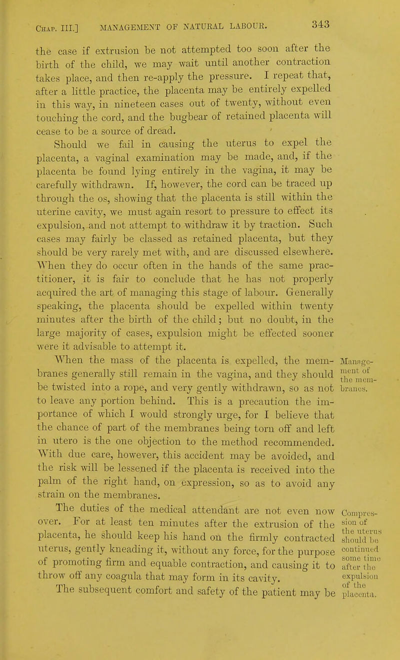 the case if extrusion be not attempted too soon after the birth of the child, we may wait until another contraction takes place, and then re-apply the pressure. I repeat that, after a little practice, the placenta may be entirely expelled in this way, in nineteen cases out of twenty, without even touching the cord, and the bugbear of retained placenta will cease to be a source of dread. Should we fail in causing the uterus to expel the placenta, a vaginal examination may be made, and, if the placenta be found lying entirely in the vagina, it may be carefully withdrawn. If, however, the cord can be traced up through the os, showing that the placenta is still within the uterine cavity, we must again resort to pressure to effect its expulsion, and not attempt to withdraw it by traction. Such cases may fairly be classed as retained placenta, but they should be very rarely met with, and are discussed elsewhere. When they do occur often in the hands of the same prac- titioner, it is fau to conclude that he has not properly acquired the art of managing this stage of labour. Generally speaking, the placenta should be expelled within twenty minutes after the birth of the child; but no doubt, in the large majority of cases, expulsion might be effected sooner were it advisable to attempt it. When the mass of the placenta is expelled, the mem- M;inagc- branes generally still remain in the vagina, and they should ]\y,'^|,f„ be twisted into a rope, and very gently withdrawn, so as not Lraues. to leave any portion behind. This is a precaution the im- portance of which I would strongly urge, for I believe that the chance of part of the membranes being torn off and left in utero is the one objection to the method recommended. With due care, however, this accident may be avoided, and the risk will be lessened if the placenta is received into the palm of the right hand, on expression, so as to avoid any strain on the membranes. The duties of the medical attendant are not even now Compres- over. For at least ten minutes after the extrusion of the '^'o placenta, he should keep his hand on the firmly contracted sllodd'i'r uterus, gently kneading it, without any force, for the piupose continued of promoting firm and equable contraction, and causing it to JhT throw off any coagula that may form in its cavity. expulsion The subsequent comfort and safety of the patient may be placenta.