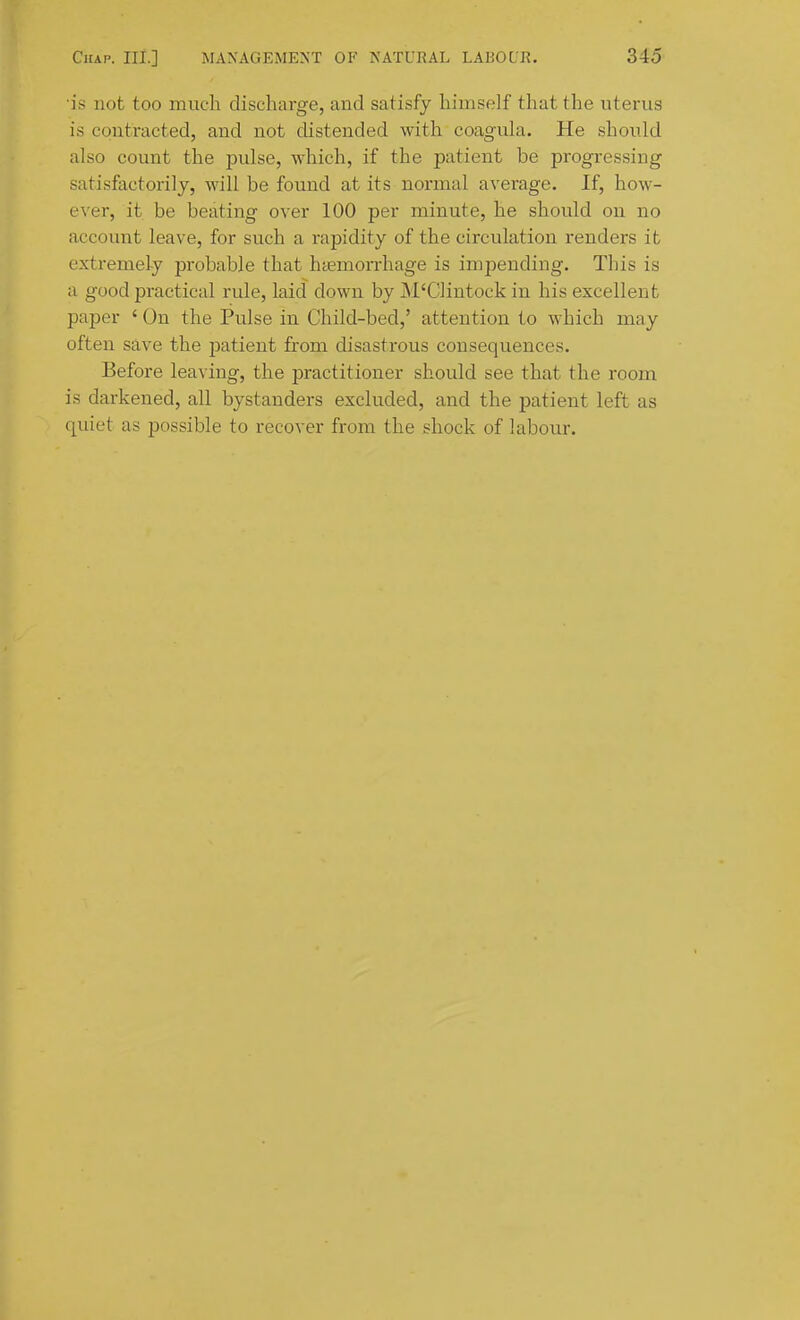 is not too much discharge, and satisfy himself that the uterus is contracted, and not distended with coagula. He should also count the pulse, which, if the patient be progressing satisfactorily, will be found at its normal average. If, how- ever, it be beating over 100 per minute, he should on no account leave, for such a rapidity of the circulation renders it extremely probable that htemorrhage is impending. This is a good practical rule, laid down by M'Clintock in his excellent paper ' On the Pulse in Child-bed,' attention to which may often save the patient from disastrous consequences. Before leaving, the practitioner should see that the room is darkened, all bystanders excluded, and the patient left as quiet as possible to recover from the shock of labour.