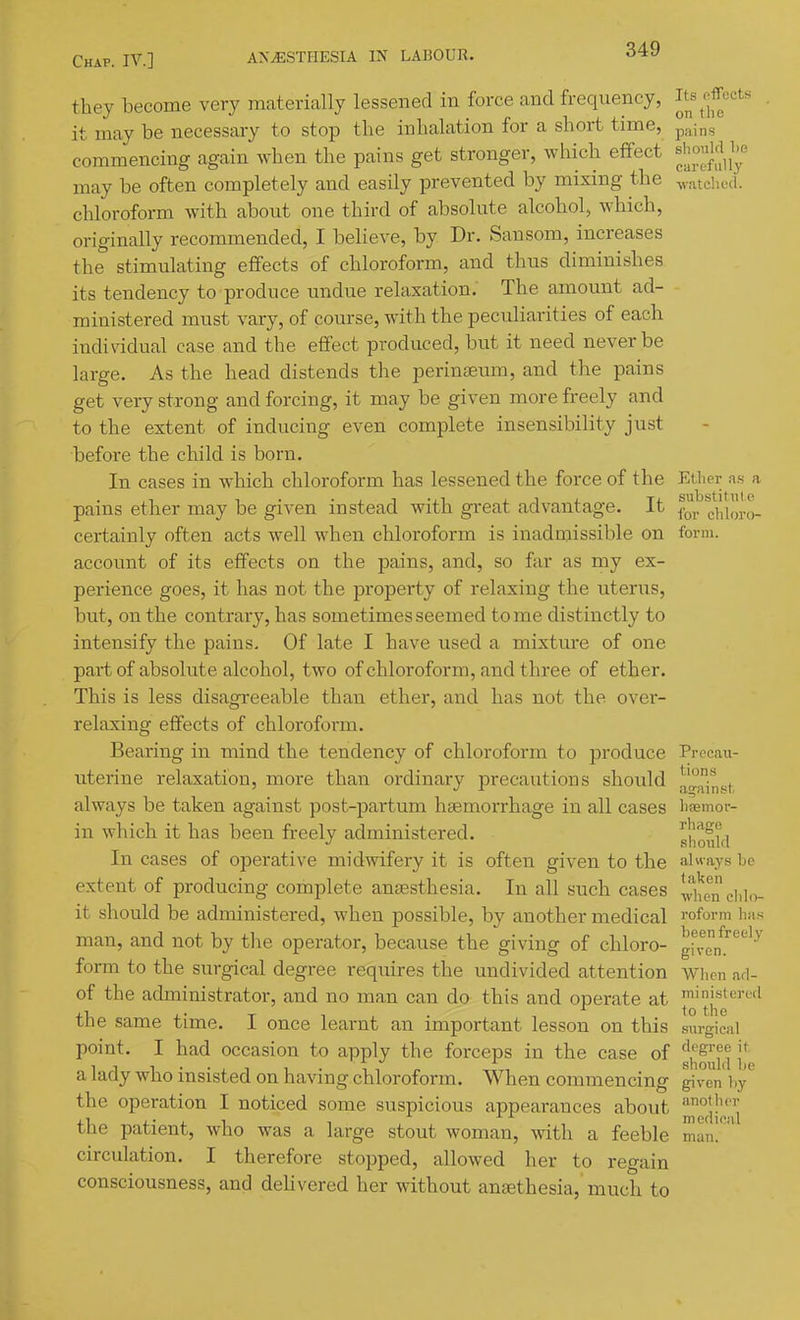 they become very materially lessened in force and frequency, ^J^^'^'^iJJ'^^'^'' • it may be necessary to stop the inhalation for a short time, p^ins commencing again when the pains get stronger, which effect ^J^^^^^J^^ may be often completely and easily prevented by mixing the ^yatched. chloroform with about one third of absolute alcohol, which, originally recommended, I believe, by Dr. Sansom, increases the stimulating effects of chloroform, and thus diminishes its tendency to produce undue relaxation.' The amount ad- ministered must vary, of com-se, with the peculiarities of each indiridual case and the effect produced, but it need never be large. As the head distends the perinJEum, and the pains get very strong and forcing, it may be given more freely and to the extent of inducing even complete insensibility just before the child is born. In cases in which chloroform has lessened the force of the Ether as a pains ether may be given instead with great advantage. It chim-a- certainly often acts well when chloroform is inadmissible on form, account of its effects on the pains, and, so far as my ex- perience goes, it has not the property of relaxing the uterus, but, on the contrary, has sometimes seemed tome distinctly to intensify the pains. Of late I have used a mixtm-e of one part of absolute alcohol, two of chloroform, and three of ether. This is less disagreeable than ether, and has not the over- relaxing effects of chloroform. Bearing in mind the tendency of chloroform to produce Procan- uterine relaxation, more than ordinary precautions should ^'•^ . always be taken against post-partum haemorrhage in all cases lisemor- in which it has been freely administered. sIiotUI In cases of operative midwifery it is often given to the always be extent of producing complete anaasthesia. In all such cases when clil.v it should be administered, when possible, by another medical I'oform lias man, and not by the operator, because the giving of chloro- gi'vem'^'''''^ form to the surgical degree requires the undivided attention when ad- of the administrator, and no man can do this and operate at I'n's'ei'^'l +1, . • T T , ■ ■. *o the tne same time. 1 once learnt an important lesson on this surgical point. I had occasion to apply the forceps in the case of ff^'^'j^i f a lady who insisted on having chloroform. When commencing given hy the operation I noticed some suspicious appearances about the patient, who was a large stout woman, with a feeble circulation. I therefore stopped, allowed her to regain consciousness, and delivered her without ansethesia, much to moflieal man.