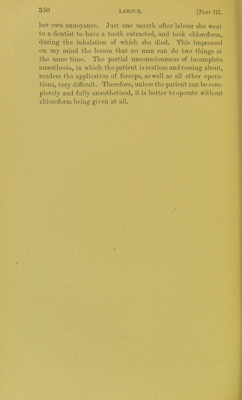 her own annoyance. Just one month after labour she went to a dentist to have a tooth extracted, and took chloroform, during the inhalation of which she died. This impressed on my mind the lesson that no man can do two things at the same time. The partial unconsciousness of incomplete anaesthesia, in which the patient is restless and tossing about, renders the application of forceps, as well as all other opera- tions, very difficult. Therefore, imless the patient can be com- pletely and fully anaesthetised, it is better to operate without chloroform being given at all.