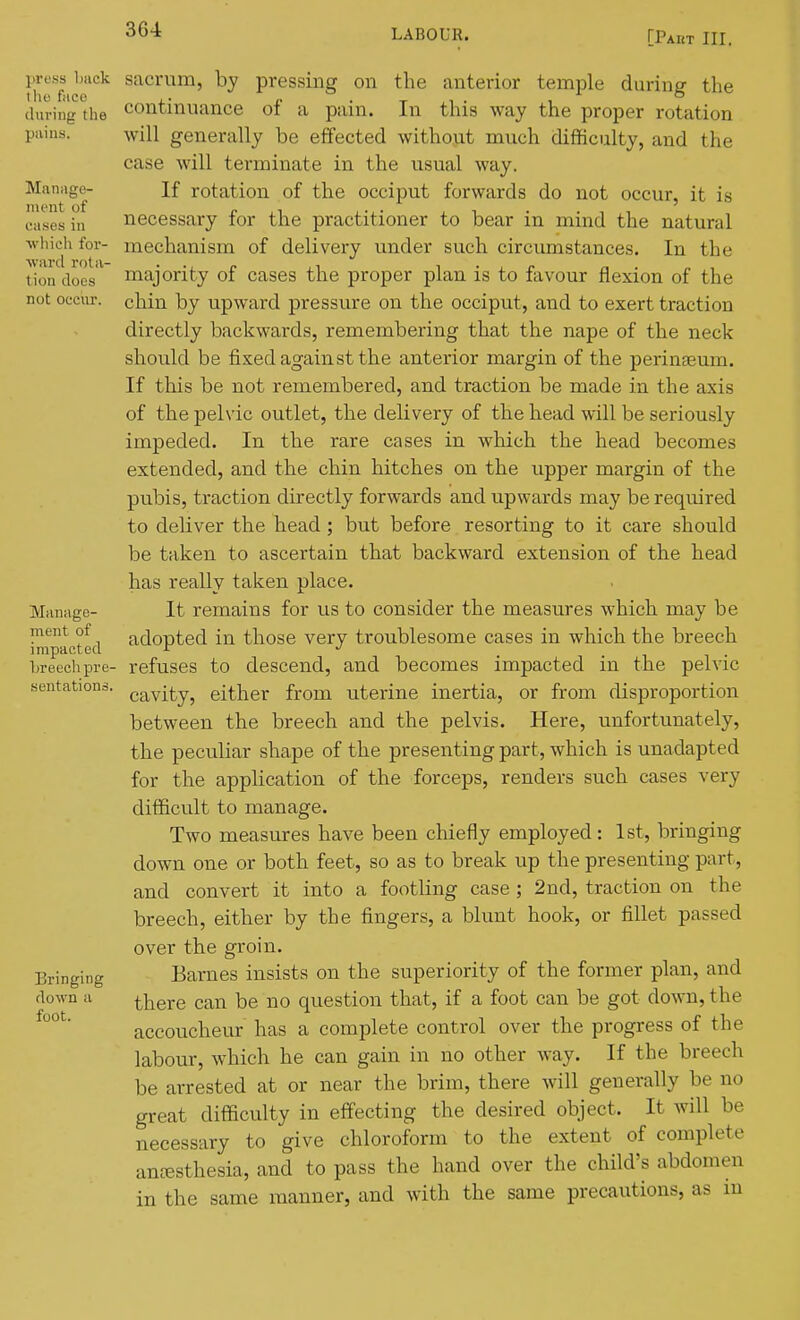 [rAHT III. sacrum, by pressing on the anterior temple during the continuance of a pain. In this way the proper rotation will generally be effected without much difficulty, and the case will terminate in the usual way. If rotation of the occiput forwards do not occur, it is necessary for the practitioner to bear in mind the natural mechanism of delivery under such circumstances. In the majority of cases the proper plan is to favour flexion of the chin by upwai'd pressure on the occiput, and to exert traction directly backwards, remembering that the nape of the neck should be fixed against the anterior margin of the perinaeum. If this be not remembered, and traction be made in the axis of the pelvic outlet, the delivery of the head will be seriously impeded. In the rare cases in which the head becomes extended, and the chin hitches on the upper margin of the pubis, traction directly forwards and upwards may be required to deliver the head ; but before resorting to it care should be taken to ascertain that backward extension of the head has really taken place. It remains for us to consider the measures which may be adopted in those very troublesome cases in which the breech refuses to descend, and becomes impacted in the pelvic cavity, either from uterine inertia, or from disproportion between the breech and the pelvis. Here, unfortunately, the peculiar shape of the presenting part, which is unadapted for the application of the forceps, renders such cases very difficult to manage. Two measures have been chiefly employed: 1st, bringing down one or both feet, so as to break up the presenting part, and convert it into a footling case ; 2nd, traction on the breech, either by the fingers, a blunt hook, or fillet passed over the groin. Barnes insists on the superiority of the former plan, and there can be no question that, if a foot can be got down, the accoucheur has a complete control over the progress of the labour, which he can gain in no other way. If the breech be arrested at or near the brim, there will generally be no great difficulty in effecting the desired object. It will be necessary to give chloroform to the extent of complete auKisthesia, and to pass the hand over the child's abdomen in the same manner, and with the same precautions, as m