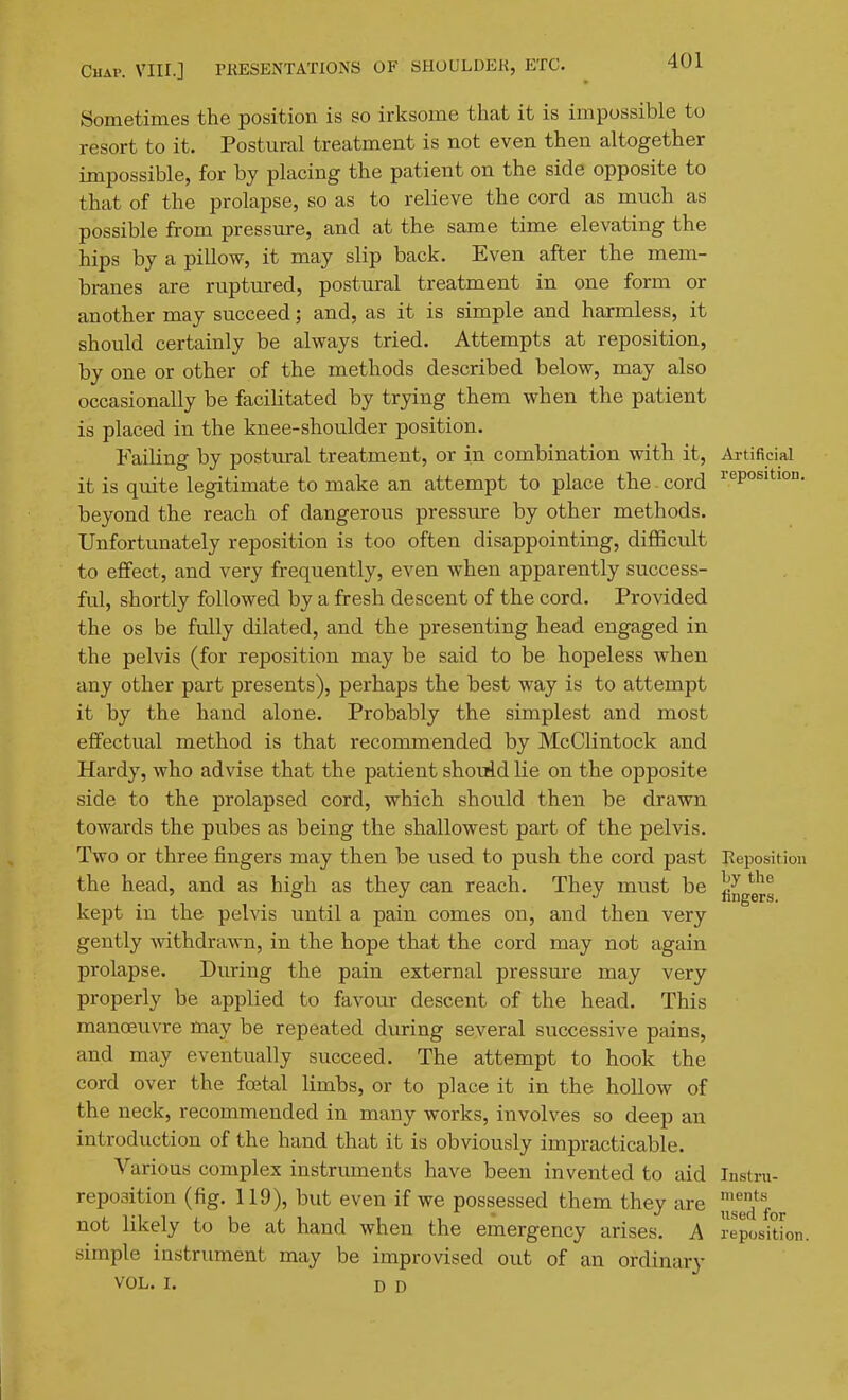 Sometimes the position is so irksome that it is impossible to resort to it. Postural treatment is not even then altogether impossible, for by placing the patient on the side opposite to that of the prolapse, so as to relieve the cord as much as possible from pressure, and at the same time elevating the hips by a pillow, it may slip back. Even after the mem- branes are ruptured, postural treatment in one form or another may succeed; and, as it is simple and harmless, it should certainly be always tried. Attempts at reposition, by one or other of the methods described below, may also occasionally be facilitated by trying them when the patient is placed in the knee-shoulder position. Failing by postural treatment, or in combination with it. Artificial it is quite legitimate to make an attempt to place the cord I'^Position. beyond the reach of dangerous pressure by other methods. Unfortunately reposition is too often disappointing, difficult to effect, and very frequently, even when apparently success- ful, shortly followed by a fresh descent of the cord. Provided the OS be fully dilated, and the presenting head engaged in the pelvis (for reposition may be said to be hopeless when any other part presents), perhaps the best way is to attempt it by the hand alone. Probably the simplest and most effectual method is that recommended by McClintock and Hardy, who advise that the patient shoviid He on the opposite side to the prolapsed cord, which should then be drawn towards the pubes as being the shallowest part of the pelvis. Two or three fingers may then be used to push the cord past Reposition the head, and as high as they can reach. They must be ^^g^g kept in the pelvis until a pain comes on, and then very gently -withdrawn, in the hope that the cord may not again prolapse. During the pain external pressure may very properly be applied to favour descent of the head. This manoeuvre may be repeated during several successive pains, and may eventually succeed. The attempt to hook the cord over the foetal limbs, or to place it in the hollow of the neck, recommended in many works, involves so deep an introduction of the hand that it is obviously impracticable. Various complex instruments have been invented to aid Instm- reposition (fig. 119), but even if we possessed them they are 2^^,. not likely to be at hand when the emergency arises. A reposition, simple instrument may be improvised out of an ordinary VOL. I. D D