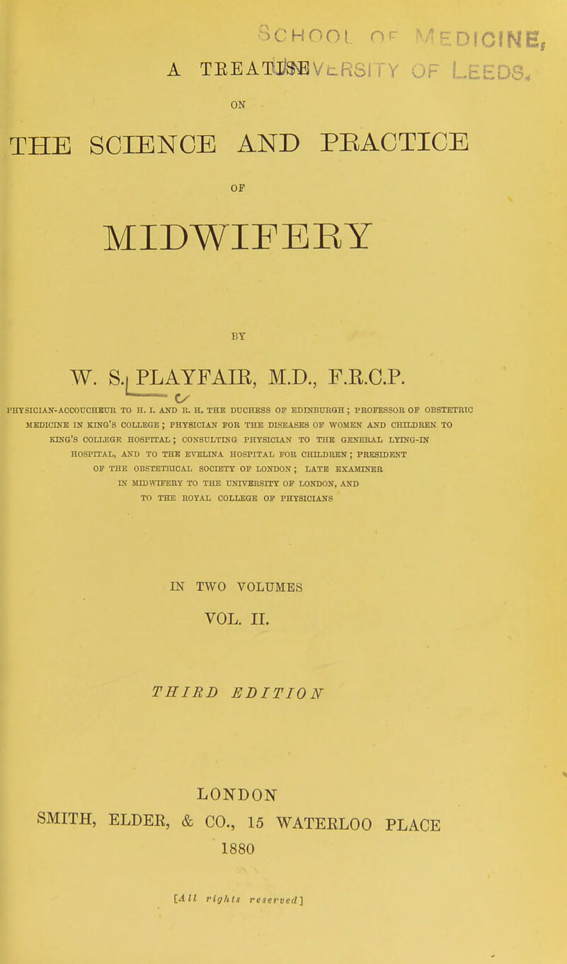 School or Medicine, A TEEATUteVeRSI F LEEDS, ON THE SCIENCE AND PRACTICE OF MIDWIFBBY BT W. S.i PLAYFAIR, M.D., F.RC.P. 1 Cx PHYSICIAN-ACCOUCHEUR TO H. I. AND R. H. THE DUCHESS OP EDINBURGH ; PROFESSOR. OP OBSTETRIC MEDICINE IN KING'S COLLEGE ; PHYSICIAN FOR THE DISEASES OF WOMEN AND CHILDREN TO KING'S COLLEGE HOSPITAL ; CONSULTING PHYSICIAN TO THE GENERAL LYING-IN HOSPITAL, AND TO THE EVELINA HOSPITAL FOR CHILDREN ; FRESH) ENT OF THE OBSTETRICAL SOCIETY OF LONDON ; LATE EXAMINER IN MIDWIFERY TO THE UNIVERSITY OF LONDON, AND TO THE ROYAL COLLEGE OF PHYSICIANS IN TWO VOLUMES VOL. II. THIRD EDITION LONDON SMITH, ELDEE, & CO., 15 WATERLOO PLACE 1880 [All rights reserved]