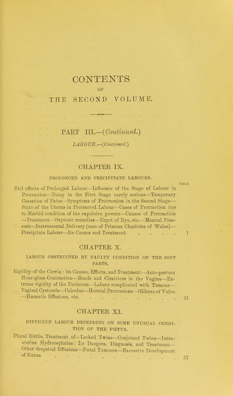 THE CONTENTS OF SECOND VOLUME. PART III.—(Continued.) LABO UR.—{Continued.) CHAPTER IX. PROLONGED AND PRECIPITATE LABOURS. PAGE Evil effects of Prolonged Labour—Influence of the Stage of Labour in Protraction—Delay in the First Stage rarely serious—Temporary Cessation of Pains—Symptoms of Protraction in the Second Stage— State of the Uterus in Protracted Labour—Cases of Protraction due to Morbid condition of the expulsive powers—Causes of Protraction —Treatment—Oxytocic remedies—Ergot of Rye, etc.—Manual Pres- sure—Instrumental Delivery (case of Princess Charlotte of Wales)— Precipitate Labour—Its Causes and Treatment .... 1 CHAPTER X. LABOUR OBSTRUCTED BY FAULTY CONDITION OF THE SOFT PARTS. Eigidity of the Cervix : its Causes, Effects, and Treatment—Ante-partum Hour-glass Contraction—Bands and Cicatrices in the Vagina—Ex- treme rigidity of the Perineum—Labour complicated with Tumour— Vaginal Cystocele—Calculus—Hernial Protrusions—(Edema of Vulva —Haematic Effusions, etc .21 CHAPTER XL DIFFICULT LABOUR DEPENDING ON SOME UNUSUAL CONDI- TION OF THE F02TUS. Plural Births, Treatment of—Locked Twins—Conjoined Twins—Intra- uterine Hydrocephalus: Its Dangers, Diagnosis, and Treatment- Other dropsical Effusions—Foetal Tumours—Excessive Development of Foetus . . 0-7