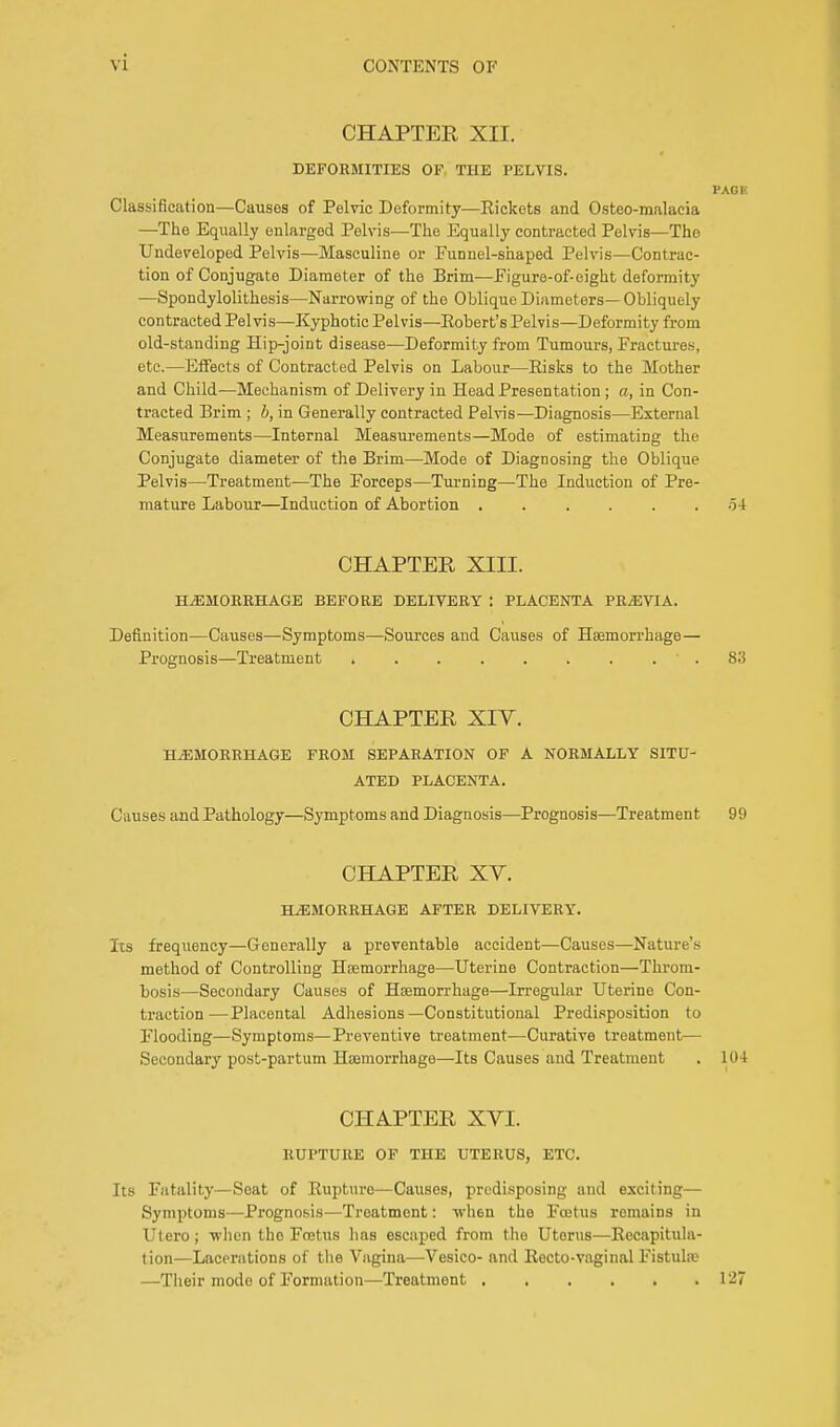 CHAPTER XII. DEFORMITIES OF THE PELVIS. PAGE Classification—Causes of Pelvic Deformity—Rickets and Osteo-malacia —The Equally enlarged Pelvis—The Equally contracted Pelvis—The Undeveloped Pelvis—Masculine or Funnel-shaped Pelvis—Contrac- tion of Conjugate Diameter of the Brim—Figure-of-eight deformity —Spondylolithesis—Narrowing of the Oblique Diameters—Obliquely contracted Pelvis—Kyphotic Pelvis—Eobert's Pelvis—Deformity from old-standing Hip-joint disease—Deformity from Tumours, Fractures, etc.—Effects of Contracted Pelvis on Labour—Eisks to the Mother and Child—Mechanism of Delivery iu Head Presentation ; a, in Con- tracted Brim ; b, in Generally contracted Pelvis—Diagnosis—External Measurements—Internal Measurements—Mode of estimating the Conjugate diameter of the Brim—Mode of Diagnosing the Oblique Pelvis—Treatment—The Forceps—Turning—The Induction of Pre- mature Labour—Induction of Abortion ...... o4 CHAPTER XIII. HEMORRHAGE BEFORE DELIVERY j PLACENTA PREVIA. Definition—Causes—Symptoms—Sources and Causes of Haemorrhage— Prognosis—Treatment • . 83 CHAPTER XIY. HEMORRHAGE FROM SEPARATION OF A NORMALLY SITU- ATED PLACENTA. Causes and Pathology—Symptoms and Diagnosis—Prognosis—Treatment 99 CHAPTER XV. HEMORRHAGE AFTER DELIVERY. Its frequency—Generally a preventable accident—Causes—Nature's method of Controlling Haemorrhage—Uterine Contraction—Throm- bosis—Secondary Causes of Haemorrhage—Irregular Uterine Con- traction—Placental Adhesions—Constitutional Predisposition to Flooding—Symptoms—Preventive treatment—Curative treatment— Secondary post-partum Haemorrhage—Its Causes and Treatment . 104 CHAPTER XVI. RUPTURE OF THE UTERUS, ETC. Its Fatality—Seat of Rupture—Causes, predisposing and exciting— Symptoms—Prognosis—Treatment: when the Fcetus remains in Utero; -when the Foetus has escaped from the Uterus—Recapitula- tion—Lacerations of the Vagina—Vesico- and Recto-vaginal Fistula? —Their mode of Formation—Treatment 127