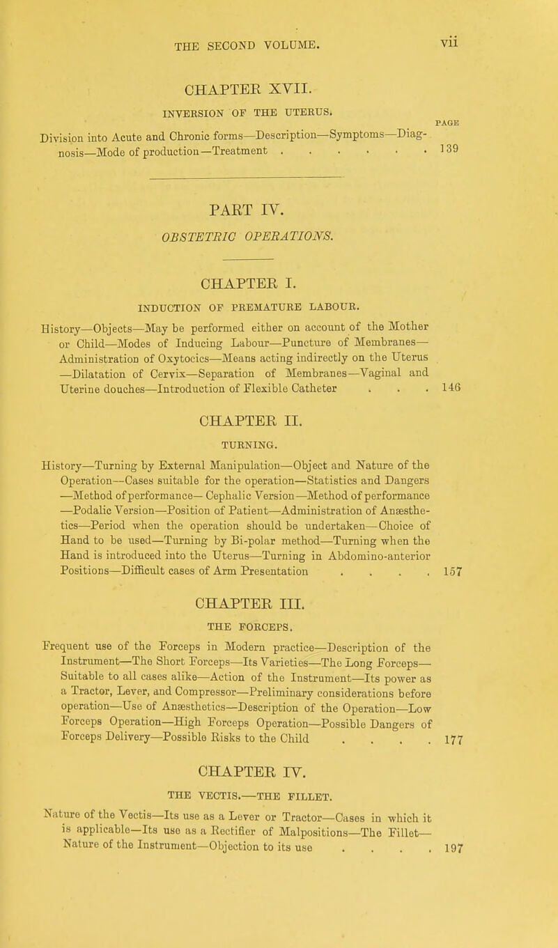 CHAPTER XVII. INVERSION OF THE UTERUS. Division into Acute and Chronic forms—Description—Symptoms—Diag- nosis—Mode of production—Treatment PART IV. OBSTETBIC OPEBATIONS. CHAPTER I. INDUCTION OF PREMATURE LABOUR. History—Objects—May be performed either on account of the Mother or Child—Modes of Inducing Labour—Puncture of Membranes— Administration of Oxytocics—Means acting indirectly on the Uterus —Dilatation of Cervix—Separation of Membranes—Vaginal and Uterine douches—Introduction of Flexible Catheter . . .146 CHAPTER H. TURNING. History—Turning by External Manipulation—Object and Nature of the Operation—Cases suitable for the operation—Statistics and Dangers —Method of performance— Cephalic Version—Method of performance —Podalic Version—Position of Patient—Administration of Anaesthe- tics—Period when the operation should be undertaken—Choice of Hand to be used—Turning by Bi-polar method—Turning when the Hand is introduced into the Uterus—Turning in Abdomi no-anterior Positions—Difficult cases of Arm Presentation . 157 CHAPTER ILL THE FORCEPS. Frequent use of the Forceps in Modern practice—Description of the Instrument—The Short Forceps—Its Varieties—The Long Forceps— Suitable to all cases alike—Action of the Instrument—Its power as a Tractor, Lever, and Compressor—Preliminary considerations before operation—Use of Anaesthetics—Description of the Operation—Low Forceps Operation—High Forceps Operation—Possible Dangers of Forceps Delivery—Possible Eisks to the Child . . . .177 CHAPTER IV. THE VECTIS.—THE FILLET. Nature of the Vectis—Its use as a Lever or Tractor—Cases in which it is applicable—Its use as a Rectifier of Malpositions—The Fillet- Nature of the Instrument—Objection to its use . . . .197