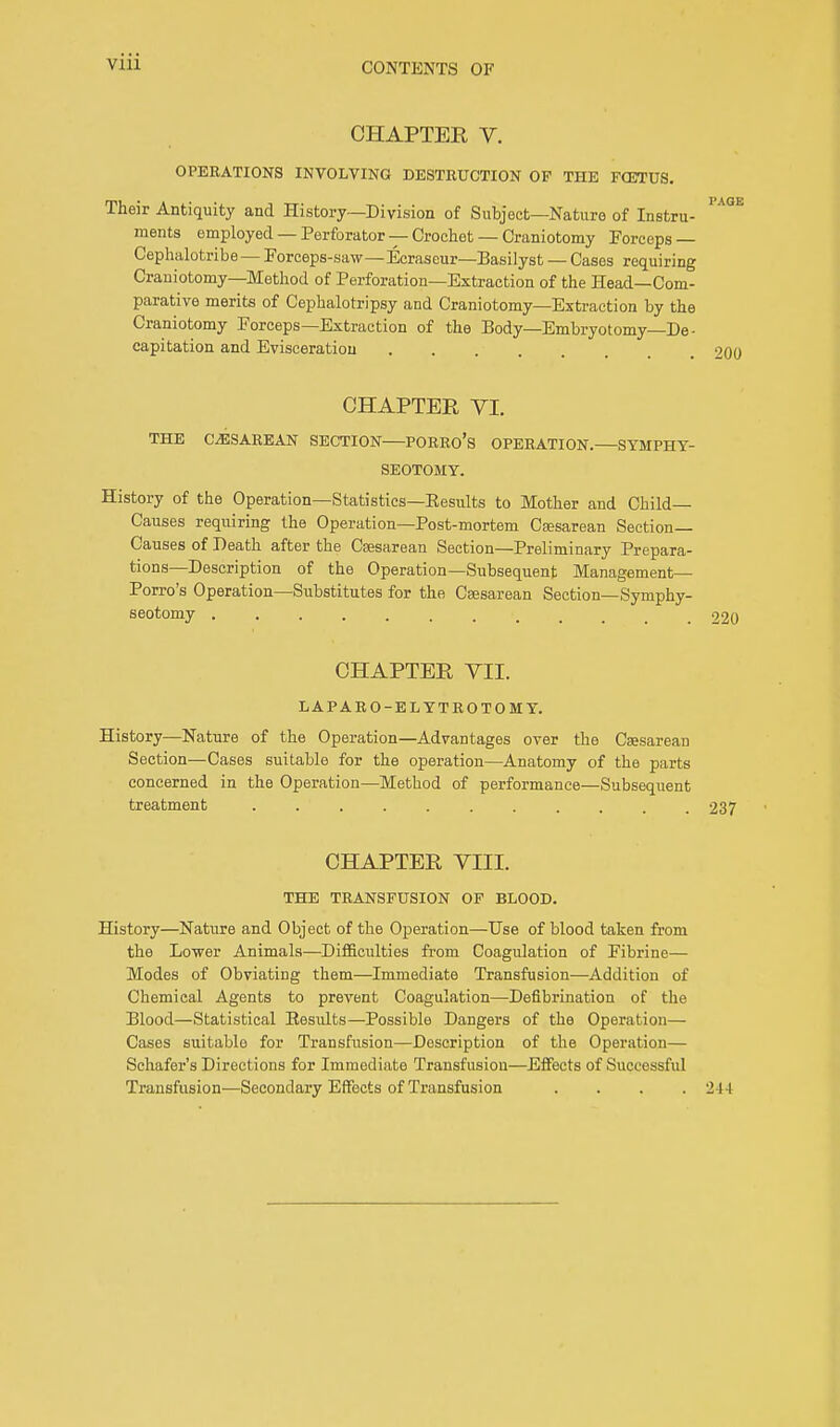 Vlll CHAPTER V. OPERATIONS INVOLVING DESTRUCTION OF THE FG5TUS. Their Antiquity and History—Division of Subject—Nature of Instru- ments employed — Perforator — Crochet — Craniotomy Forceps — Cephalotribe — Forceps-saw—Ecraseur—Basilyst — Cases requiring Craniotomy—Method of Perforation—Extraction of the Head—Com- parative merits of Cephalotripsy and Craniotomy—Extraction by the Craniotomy Forceps—Extraction of the Body—Embryotomy—De- capitation and Evisceration CHAPTER VI. THE CESAREAN SECTION PORRO's OPERATION.—SYMPHY- SEOTOMY. History of the Operation—Statistics—Eesults to Mother and Child- Causes requiring the Operation—Post-mortem Cesarean Section- Causes of Death after the Caesarean Section—Preliminary Prepara- tions—Description of the Operation—Subsequent Management— Porro's Operation—Substitutes for the Cesarean Section—Symphy- seotomy ......... 220 CHAPTER VII. LAPARO-ELYTROTOMY. History—Nature of the Operation—Advantages over the Caesarean Section—Cases suitable for the operation—Anatomy of the parts concerned in the Operation—Method of performance—Subsequent treatment 237 CHAPTER VIII. THE TRANSFUSION OF BLOOD. History—Nature and Object of the Operation—Use of blood taken from the Lower Animals—Difficulties from Coagulation of Fibrine— Modes of Obviating them—Immediate Transfusion—Addition of Chemical Agents to prevent Coagulation—Defibrination of the Blood—Statistical Results—Possible Dangers of the Operation— Cases suitable for Transfusion—Description of the Operation— Schafer's Directions for Immediate Transfusion—Effects of Successful Transfusion—Secondary Effects of Transfusion . . . .244